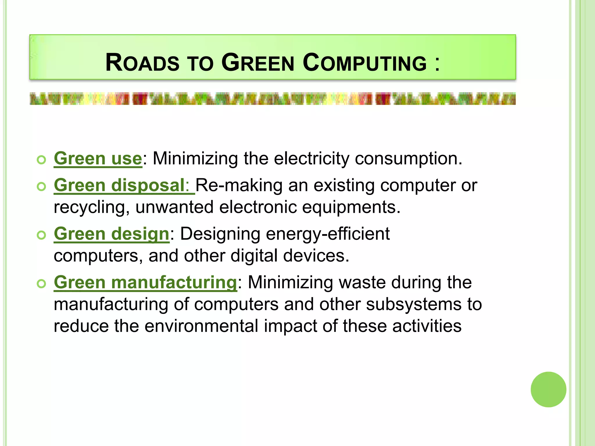ROADS TO GREEN COMPUTING :
 Green use: Minimizing the electricity consumption.
 Green disposal: Re-making an existing computer or
recycling, unwanted electronic equipments.
 Green design: Designing energy-efficient
computers, and other digital devices.
 Green manufacturing: Minimizing waste during the
manufacturing of computers and other subsystems to
reduce the environmental impact of these activities
 