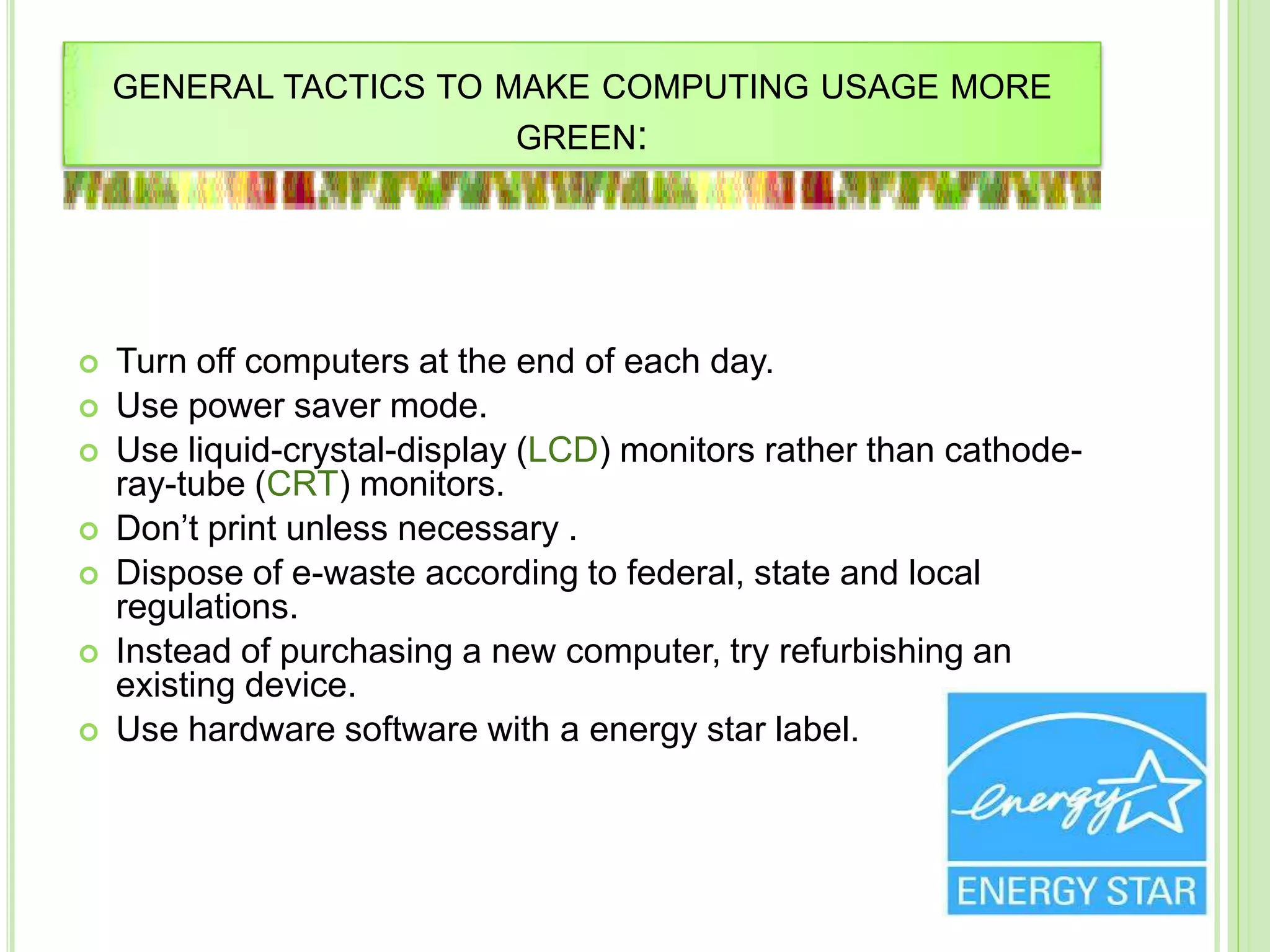 GENERAL TACTICS TO MAKE COMPUTING USAGE MORE
GREEN:
 Turn off computers at the end of each day.
 Use power saver mode.
 Use liquid-crystal-display (LCD) monitors rather than cathode-
ray-tube (CRT) monitors.
 Don’t print unless necessary .
 Dispose of e-waste according to federal, state and local
regulations.
 Instead of purchasing a new computer, try refurbishing an
existing device.
 Use hardware software with a energy star label.
 