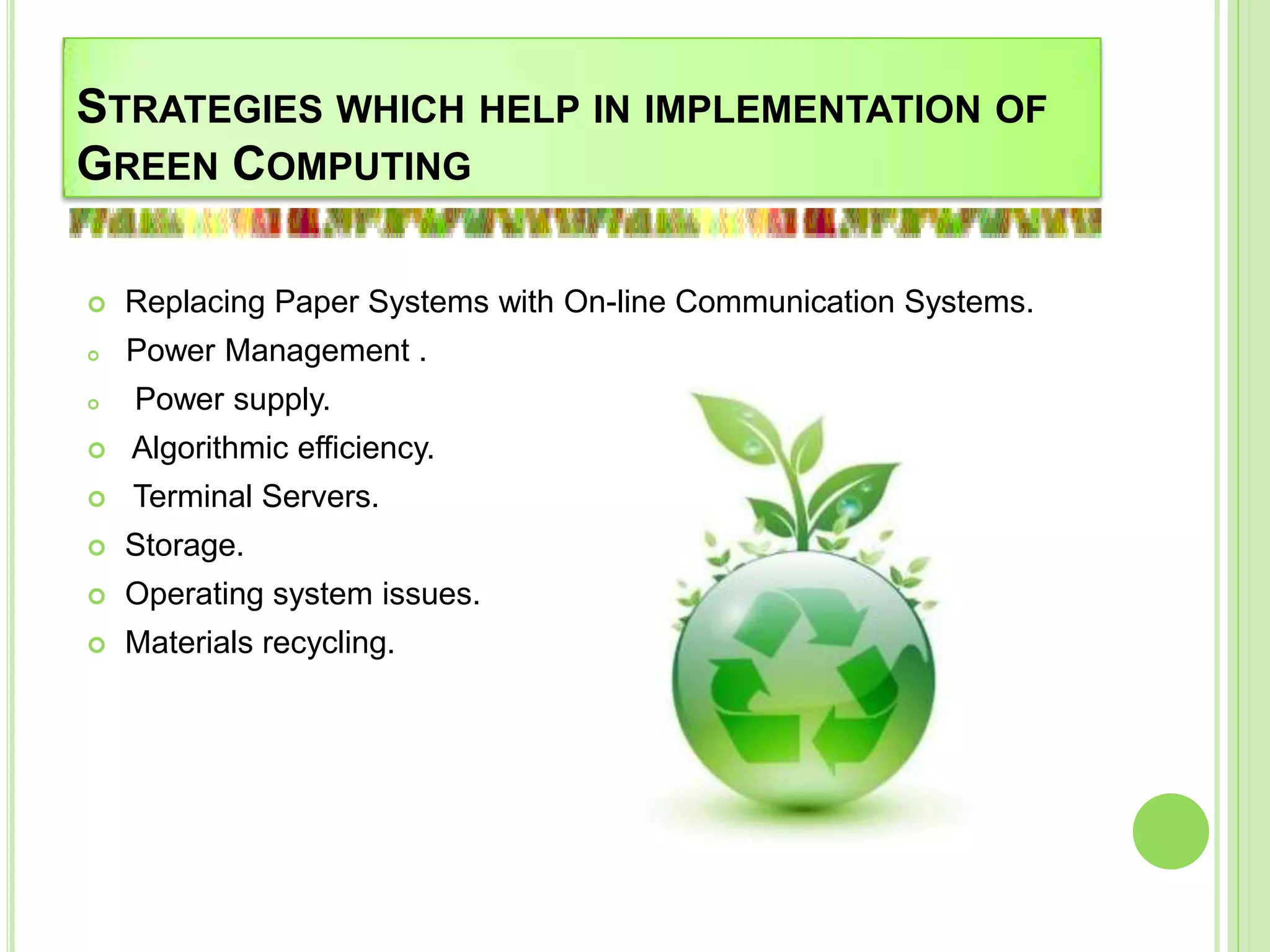 STRATEGIES WHICH HELP IN IMPLEMENTATION OF
GREEN COMPUTING
 Replacing Paper Systems with On-line Communication Systems.
 Power Management .
 Power supply.
 Algorithmic efficiency.
 Terminal Servers.
 Storage.
 Operating system issues.
 Materials recycling.
 