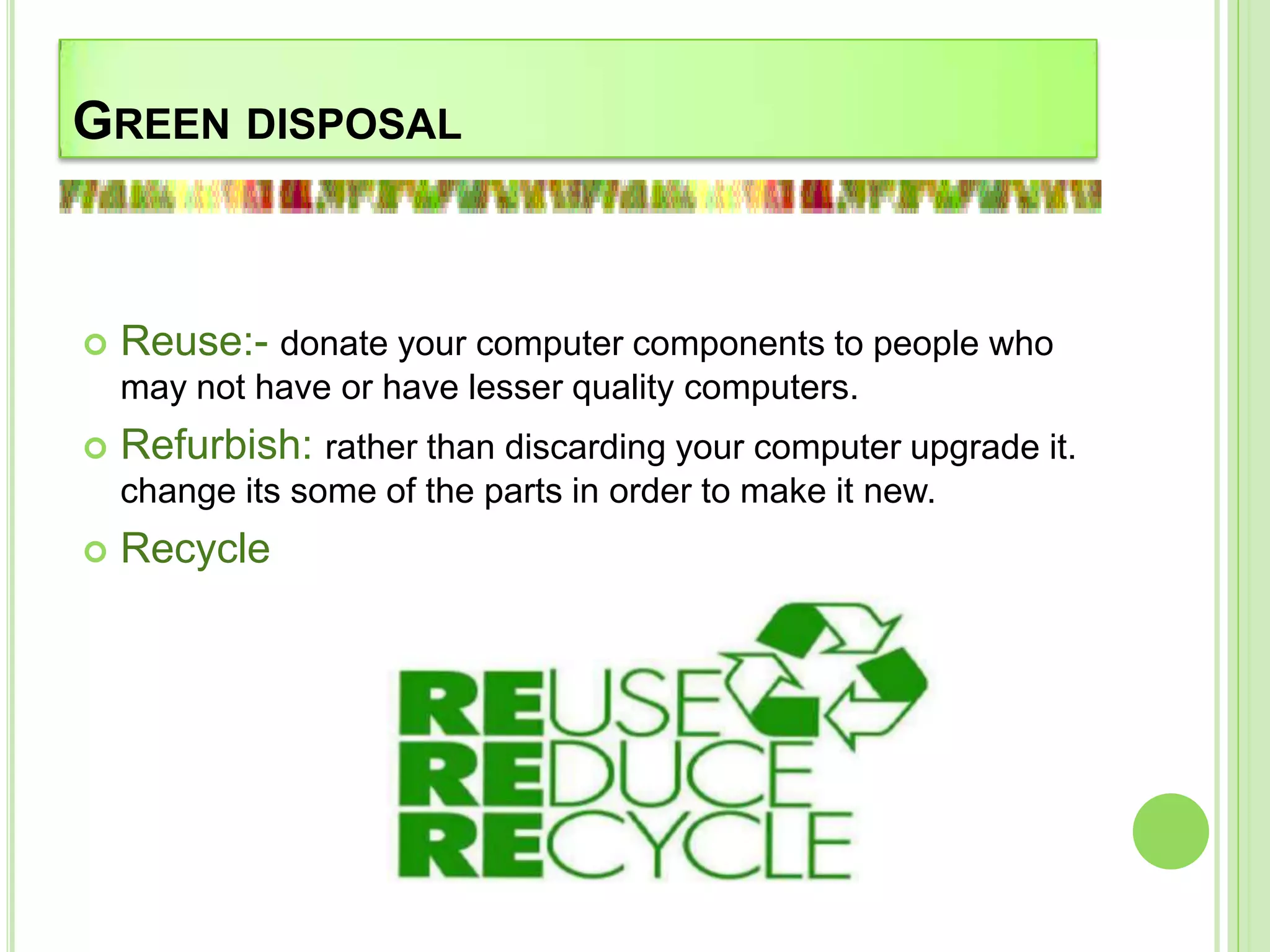 GREEN DISPOSAL
 Reuse:- donate your computer components to people who
may not have or have lesser quality computers.
 Refurbish: rather than discarding your computer upgrade it.
change its some of the parts in order to make it new.
 Recycle
 