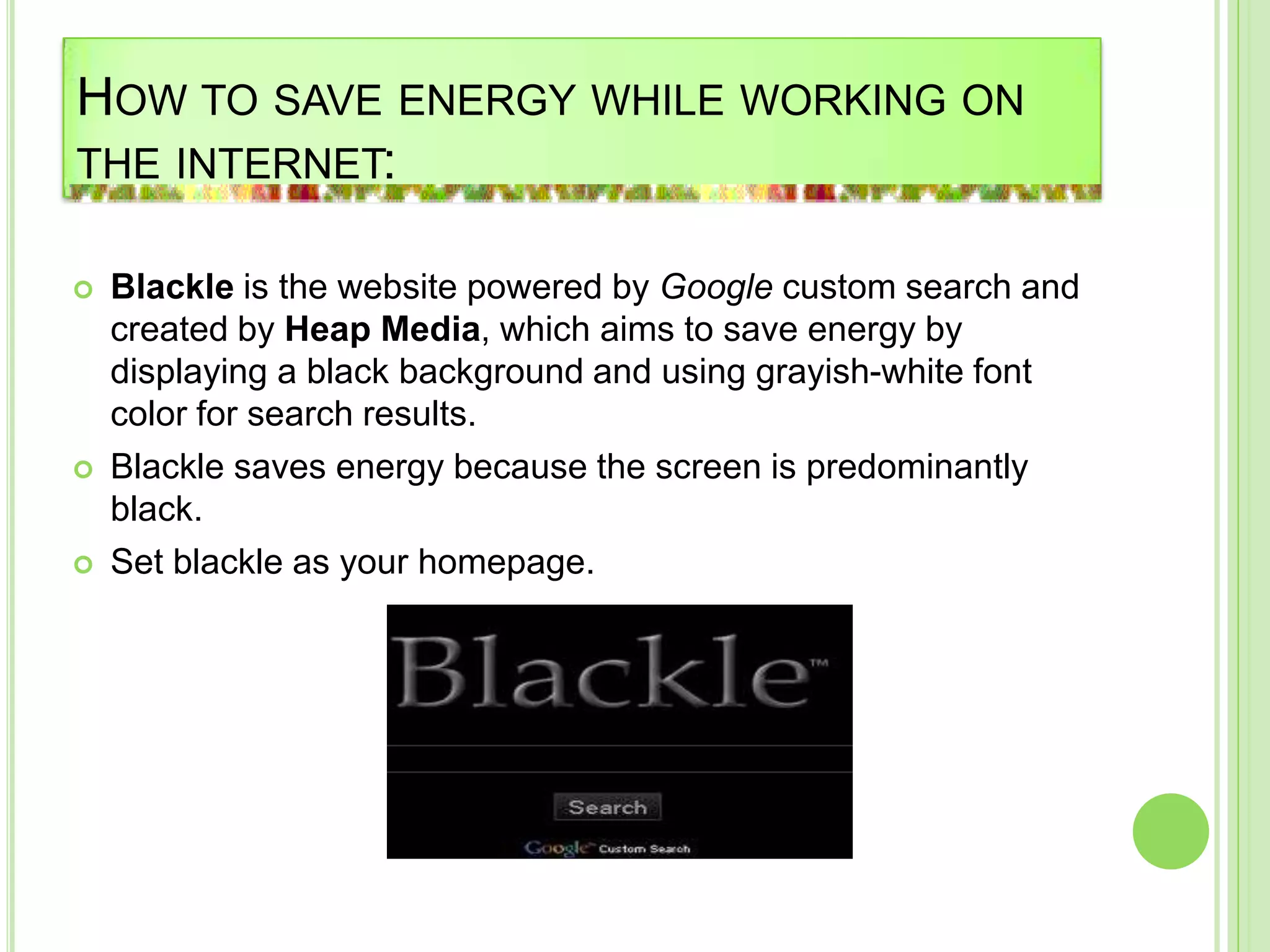 HOW TO SAVE ENERGY WHILE WORKING ON
THE INTERNET:
 Blackle is the website powered by Google custom search and
created by Heap Media, which aims to save energy by
displaying a black background and using grayish-white font
color for search results.
 Blackle saves energy because the screen is predominantly
black.
 Set blackle as your homepage.
 