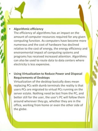 • Algorithmic efficiency
The efficiency of algorithms has an impact on the
amount of computer resources required for any given
computing function. As computers have become more
numerous and the cost of hardware has declined
relative to the cost of energy, the energy efficiency and
environmental impact of computing systems and
programs has received increased attention. Algorithms
can also be used to route data to data centers where
electricity is less expensive.
• Using Virtualization to Reduce Power and Disposal
Requirements of Desktops
Virtualization of the desktop basically does mean
replacing PCs with dumb terminals the reality is that
users PCs are migrated to virtual PCs running on the
server estate. Nothing need be lost from the PC, and
better still for the user, the user’s PC will follow them
around wherever they go, whether they are in the
office, working from home or even the other side of
the globe.
 