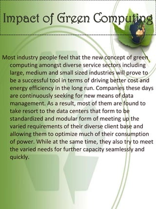 Impact of Green Computing
Most industry people feel that the new concept of green
computing amongst diverse service sectors including
large, medium and small sized industries will prove to
be a successful tool in terms of driving better cost and
energy efficiency in the long run. Companies these days
are continuously seeking for new means of data
management. As a result, most of them are found to
take resort to the data centers that form to be
standardized and modular form of meeting up the
varied requirements of their diverse client base and
allowing them to optimize much of their consumption
of power. While at the same time, they also try to meet
the varied needs for further capacity seamlessly and
quickly.
 