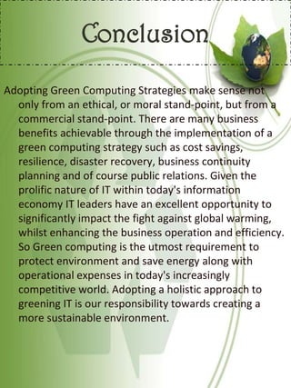 Conclusion
Adopting Green Computing Strategies make sense not
only from an ethical, or moral stand-point, but from a
commercial stand-point. There are many business
benefits achievable through the implementation of a
green computing strategy such as cost savings,
resilience, disaster recovery, business continuity
planning and of course public relations. Given the
prolific nature of IT within today's information
economy IT leaders have an excellent opportunity to
significantly impact the fight against global warming,
whilst enhancing the business operation and efficiency.
So Green computing is the utmost requirement to
protect environment and save energy along with
operational expenses in today's increasingly
competitive world. Adopting a holistic approach to
greening IT is our responsibility towards creating a
more sustainable environment.
 