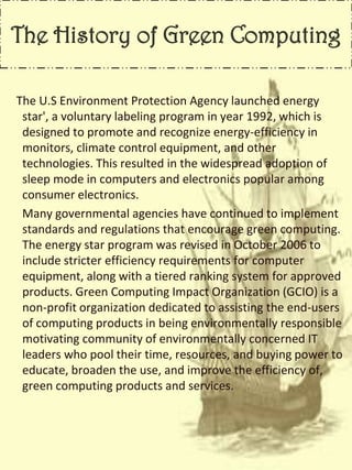 The History of Green Computing
The U.S Environment Protection Agency launched energy
star', a voluntary labeling program in year 1992, which is
designed to promote and recognize energy-efficiency in
monitors, climate control equipment, and other
technologies. This resulted in the widespread adoption of
sleep mode in computers and electronics popular among
consumer electronics.
Many governmental agencies have continued to implement
standards and regulations that encourage green computing.
The energy star program was revised in October 2006 to
include stricter efficiency requirements for computer
equipment, along with a tiered ranking system for approved
products. Green Computing Impact Organization (GCIO) is a
non-profit organization dedicated to assisting the end-users
of computing products in being environmentally responsible
motivating community of environmentally concerned IT
leaders who pool their time, resources, and buying power to
educate, broaden the use, and improve the efficiency of,
green computing products and services.
 