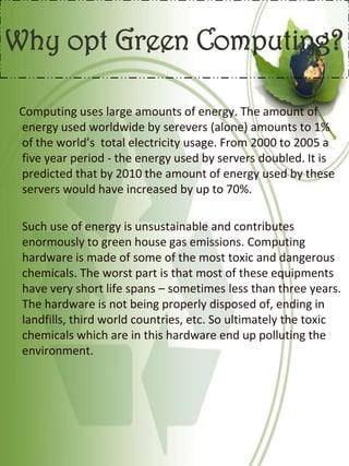 Why opt Green Computing?
Computing uses large amounts of energy. The amount of
energy used worldwide by serevers (alone) amounts to 1%
of the world’s total electricity usage. From 2000 to 2005 a
five year period - the energy used by servers doubled. It is
predicted that by 2010 the amount of energy used by these
servers would have increased by up to 70%.
Such use of energy is unsustainable and contributes
enormously to green house gas emissions. Computing
hardware is made of some of the most toxic and dangerous
chemicals. The worst part is that most of these equipments
have very short life spans – sometimes less than three years.
The hardware is not being properly disposed of, ending in
landfills, third world countries, etc. So ultimately the toxic
chemicals which are in this hardware end up polluting the
environment.
 