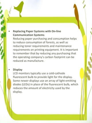 • Replacing Paper Systems with On-line
Communication Systems
Reducing paper purchasing and consumption helps
to reduce consumption of forests, as well as
reducing toner requirements and maintenance
requirements on printing equipment. It is important
to remember that by reducing any purchasing that
the operating company's carbon footprint can be
reduced as manufacture.
• Display
LCD monitors typically use a cold-cathode
fluorescent bulb to provide light for the display.
Some newer displays use an array of light-emitting
diodes (LEDs) in place of the fluorescent bulb, which
reduces the amount of electricity used by the
display.
 