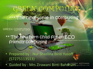 GREEN COMPUTING
*** The next wave in computing .
** The new born child for an ECO
friendly computing .
• Prepared by : Nur Shazlina Binti Yusoff
(57275113513)
• Guided by : Mrs Zirawani Binti Baharum .
 