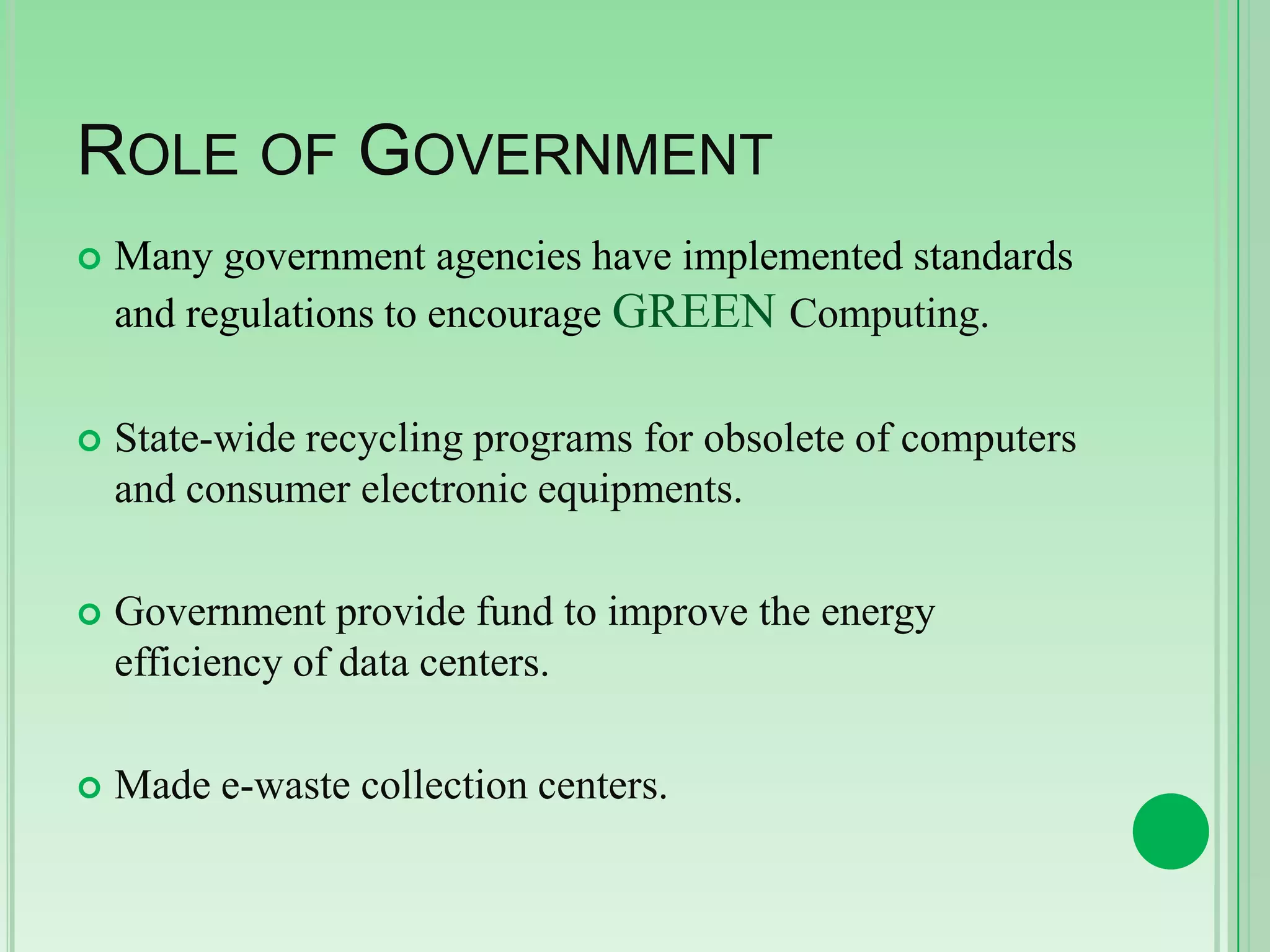 ROLE OF GOVERNMENT


Many government agencies have implemented standards
and regulations to encourage GREEN Computing.



State-wide recycling programs for obsolete of computers
and consumer electronic equipments.



Government provide fund to improve the energy
efficiency of data centers.



Made e-waste collection centers.

 
