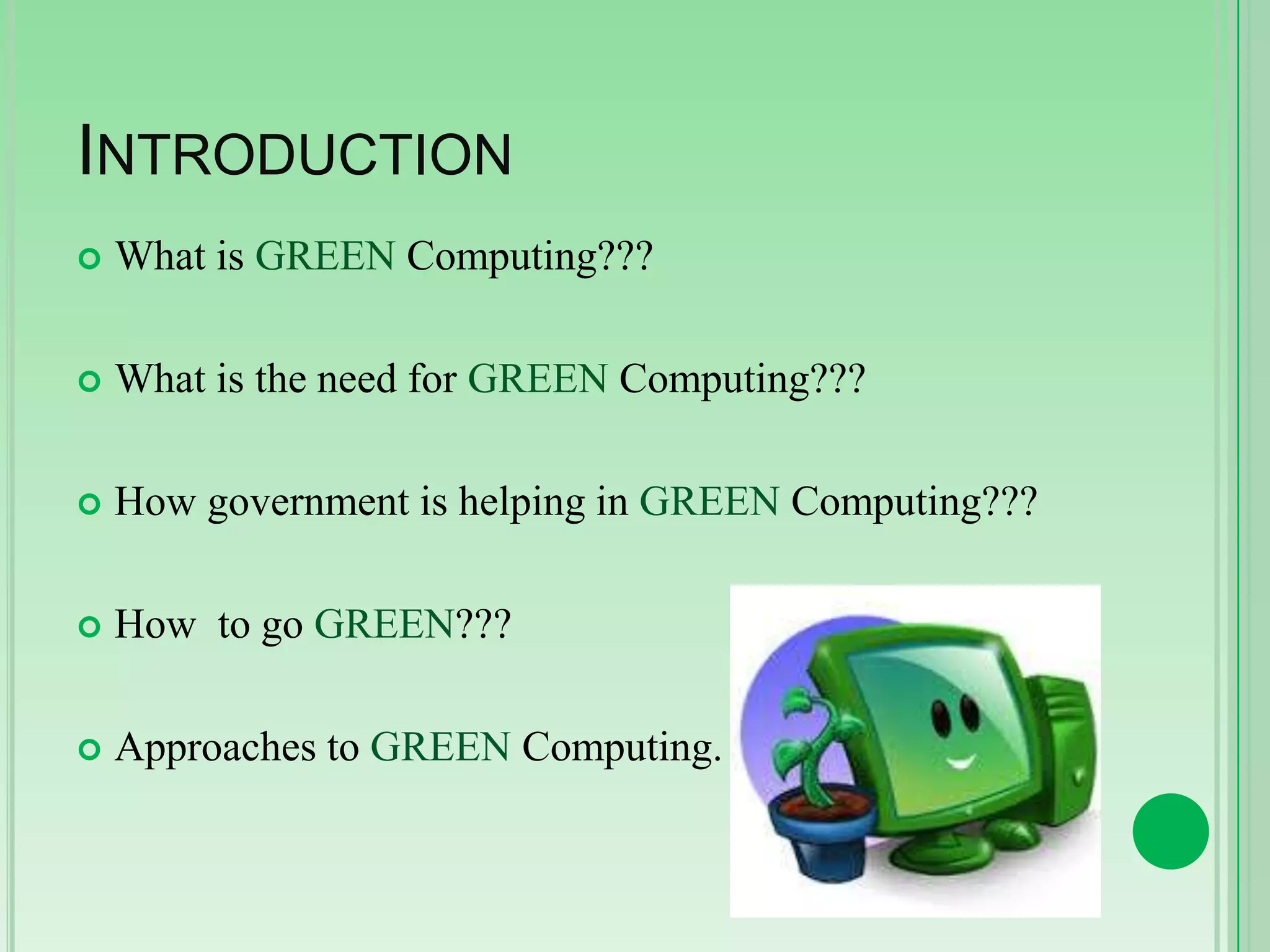 INTRODUCTION


What is GREEN Computing???



What is the need for GREEN Computing???



How government is helping in GREEN Computing???



How to go GREEN???



Approaches to GREEN Computing.

 