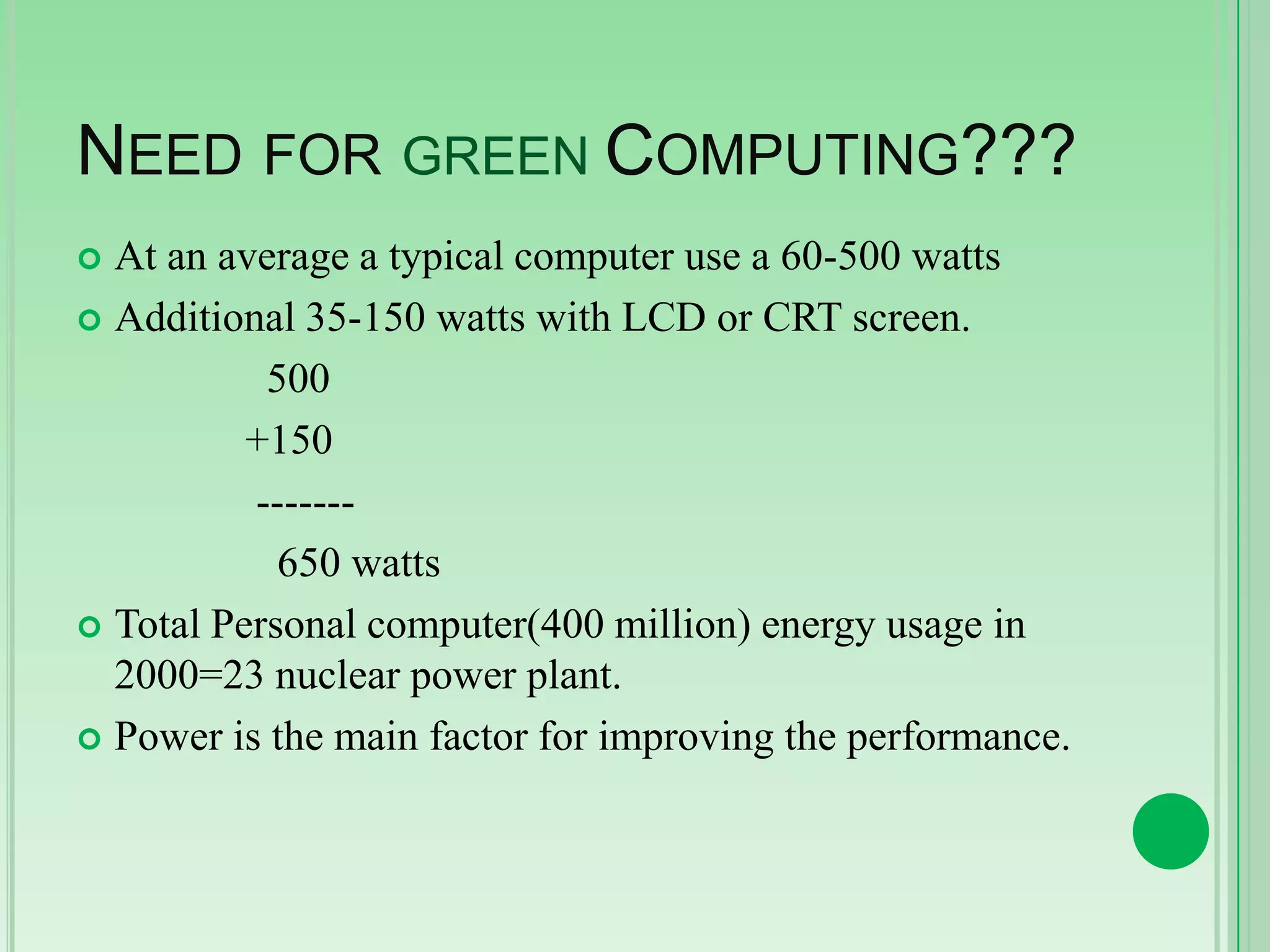 NEED FOR GREEN COMPUTING???
At an average a typical computer use a 60-500 watts
 Additional 35-150 watts with LCD or CRT screen.
500
+150
------650 watts
 Total Personal computer(400 million) energy usage in
2000=23 nuclear power plant.
 Power is the main factor for improving the performance.


 