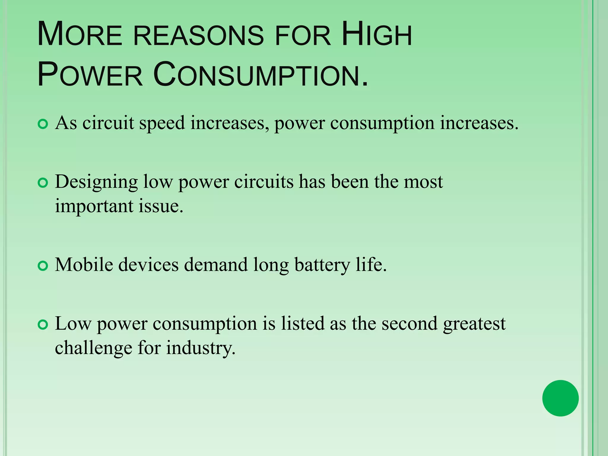 MORE REASONS FOR HIGH
POWER CONSUMPTION.


As circuit speed increases, power consumption increases.



Designing low power circuits has been the most
important issue.



Mobile devices demand long battery life.



Low power consumption is listed as the second greatest
challenge for industry.

 
