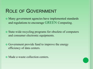 ROLE OF GOVERNMENT


Many government agencies have implemented standards
and regulations to encourage GREEN Computing.



State-wide recycling programs for obsolete of computers
and consumer electronic equipments.



Government provide fund to improve the energy
efficiency of data centers.



Made e-waste collection centers.

 