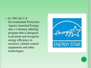 

In 1992 the U.S
Environmental Protection
Agency launched Energy
star, a voluntary labeling
program that is designed
to promote and recognize
energy efficiency in
monitors, climate control
equipments and other
technologies.

 