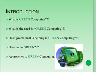 INTRODUCTION


What is GREEN Computing???



What is the need for GREEN Computing???



How government is helping in GREEN Computing???



How to go GREEN???



Approaches to GREEN Computing.

 