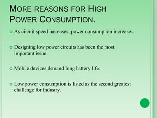 MORE REASONS FOR HIGH
POWER CONSUMPTION.


As circuit speed increases, power consumption increases.



Designing low power circuits has been the most
important issue.



Mobile devices demand long battery life.



Low power consumption is listed as the second greatest
challenge for industry.

 
