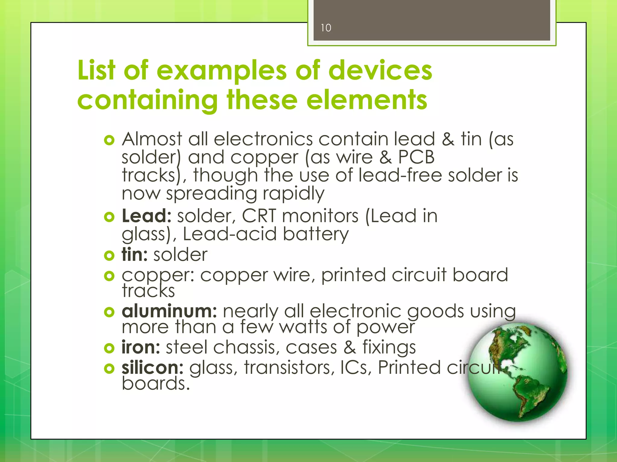 10

List of examples of devices
containing these elements









Almost all electronics contain lead & tin (as
solder) and copper (as wire & PCB
tracks), though the use of lead-free solder is
now spreading rapidly
Lead: solder, CRT monitors (Lead in
glass), Lead-acid battery
tin: solder
copper: copper wire, printed circuit board
tracks
aluminum: nearly all electronic goods using
more than a few watts of power
iron: steel chassis, cases & fixings
silicon: glass, transistors, ICs, Printed circuit
boards.

 