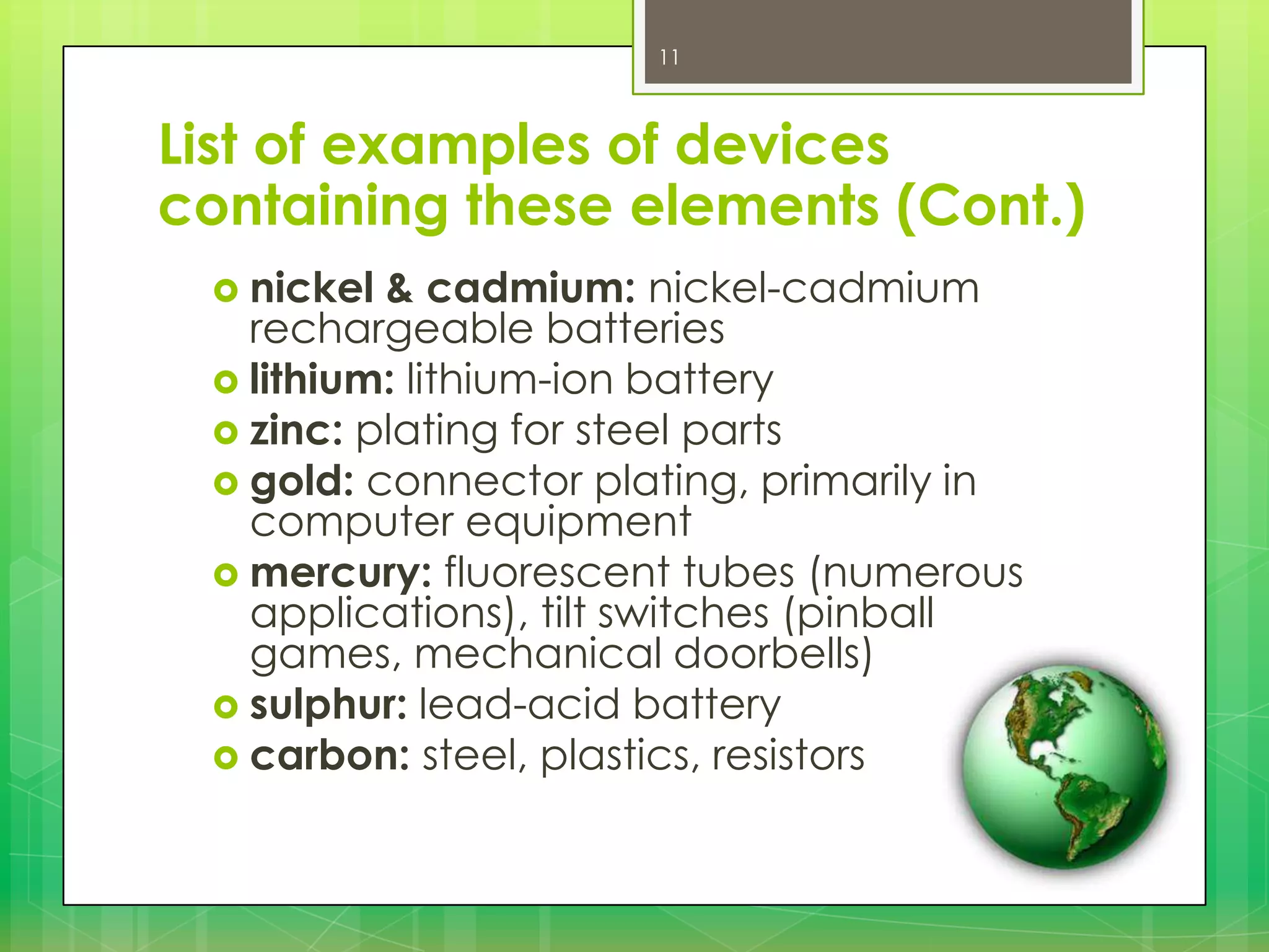 11

List of examples of devices
containing these elements (Cont.)
 nickel

& cadmium: nickel-cadmium
rechargeable batteries
 lithium: lithium-ion battery
 zinc: plating for steel parts
 gold: connector plating, primarily in
computer equipment
 mercury: fluorescent tubes (numerous
applications), tilt switches (pinball
games, mechanical doorbells)
 sulphur: lead-acid battery
 carbon: steel, plastics, resistors

 