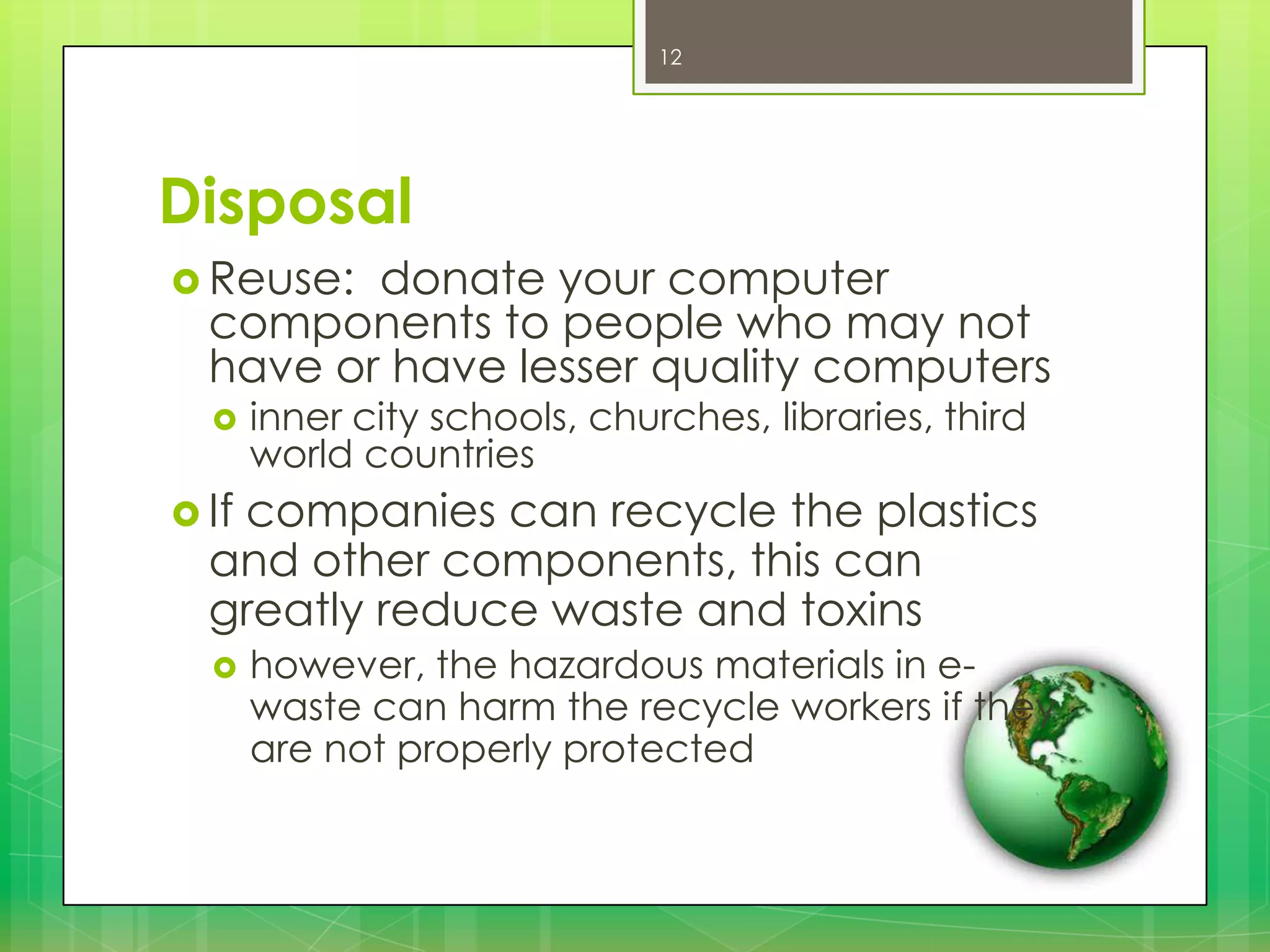 12

Disposal
 Reuse:

donate your computer
components to people who may not
have or have lesser quality computers


inner city schools, churches, libraries, third
world countries

 If

companies can recycle the plastics
and other components, this can
greatly reduce waste and toxins


however, the hazardous materials in ewaste can harm the recycle workers if they
are not properly protected

 