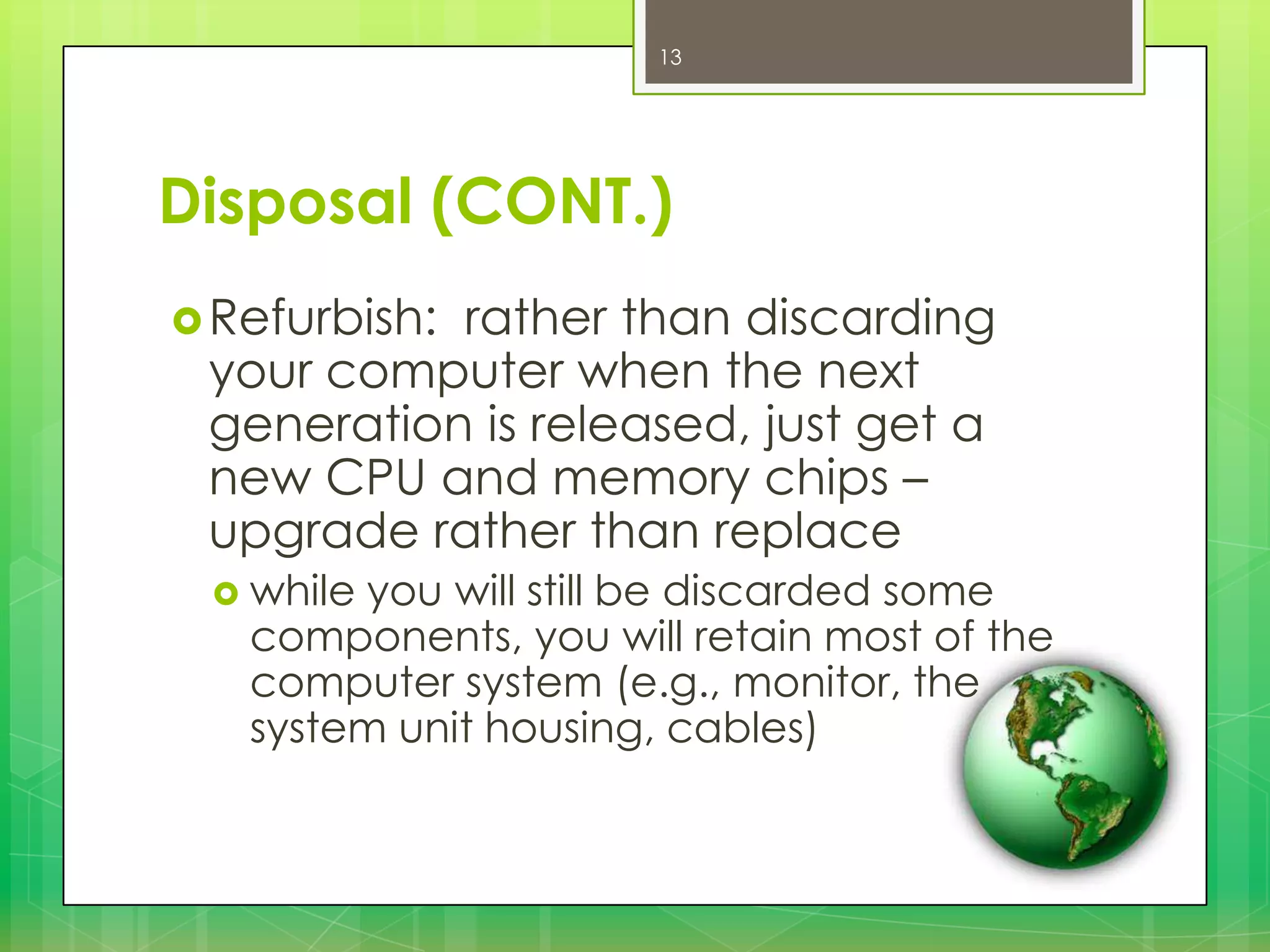 13

Disposal (CONT.)
 Refurbish:

rather than discarding
your computer when the next
generation is released, just get a
new CPU and memory chips –
upgrade rather than replace
 while

you will still be discarded some
components, you will retain most of the
computer system (e.g., monitor, the
system unit housing, cables)

 