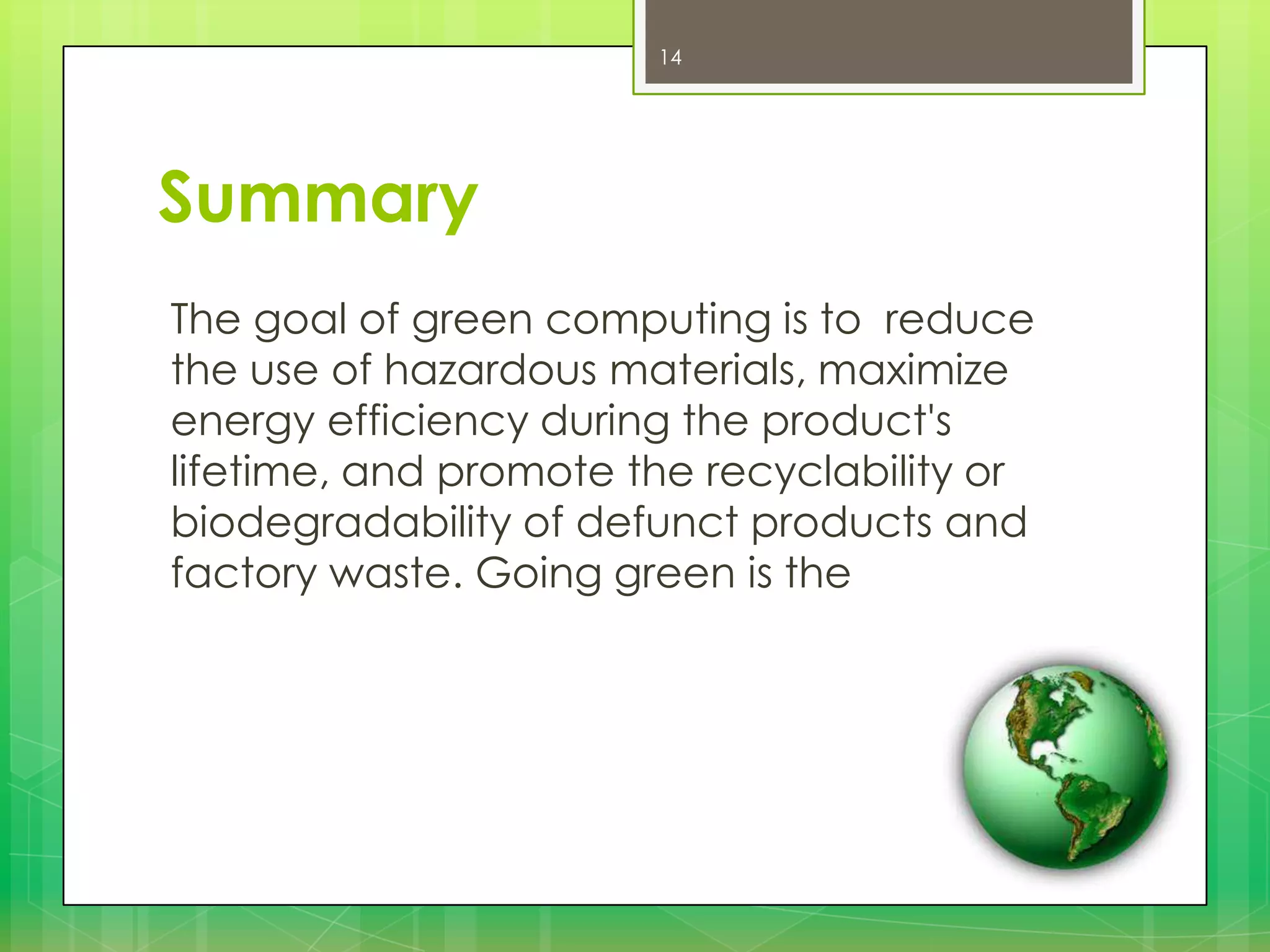 14

Summary
The goal of green computing is to reduce
the use of hazardous materials, maximize
energy efficiency during the product's
lifetime, and promote the recyclability or
biodegradability of defunct products and
factory waste. Going green is the

 