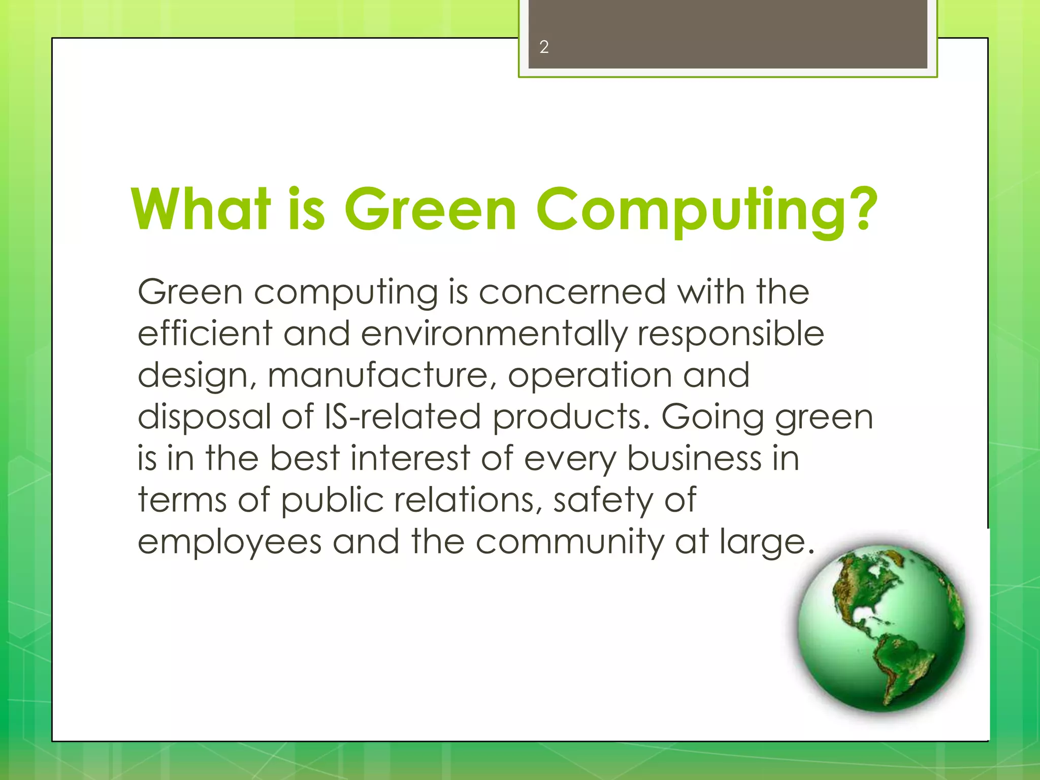 2

What is Green Computing?
Green computing is concerned with the
efficient and environmentally responsible
design, manufacture, operation and
disposal of IS-related products. Going green
is in the best interest of every business in
terms of public relations, safety of
employees and the community at large.

 