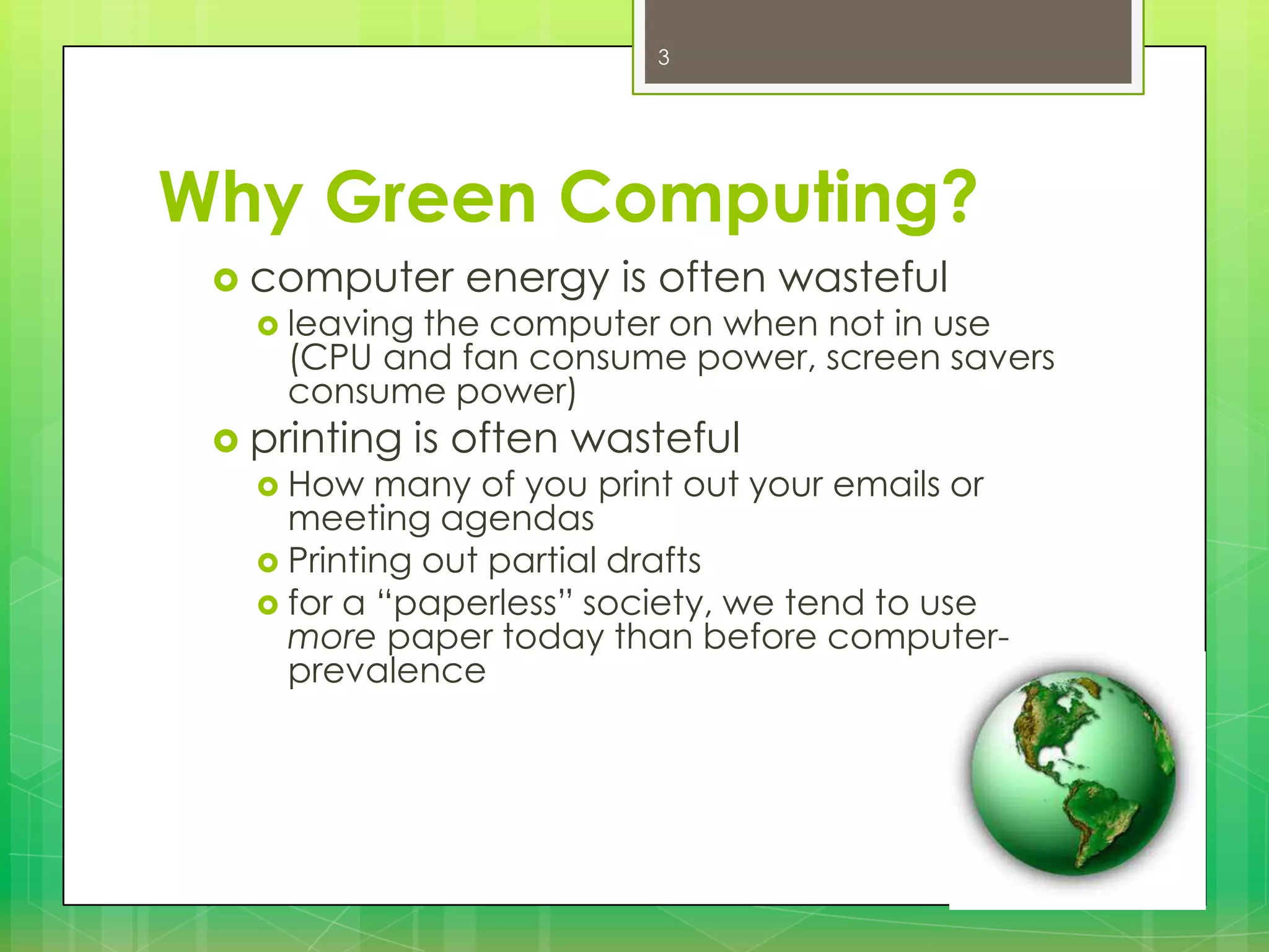 3

Why Green Computing?
 computer
 leaving

energy is often wasteful

the computer on when not in use
(CPU and fan consume power, screen savers
consume power)

 printing
 How

is often wasteful

many of you print out your emails or
meeting agendas
 Printing out partial drafts
 for a “paperless” society, we tend to use
more paper today than before computerprevalence

 