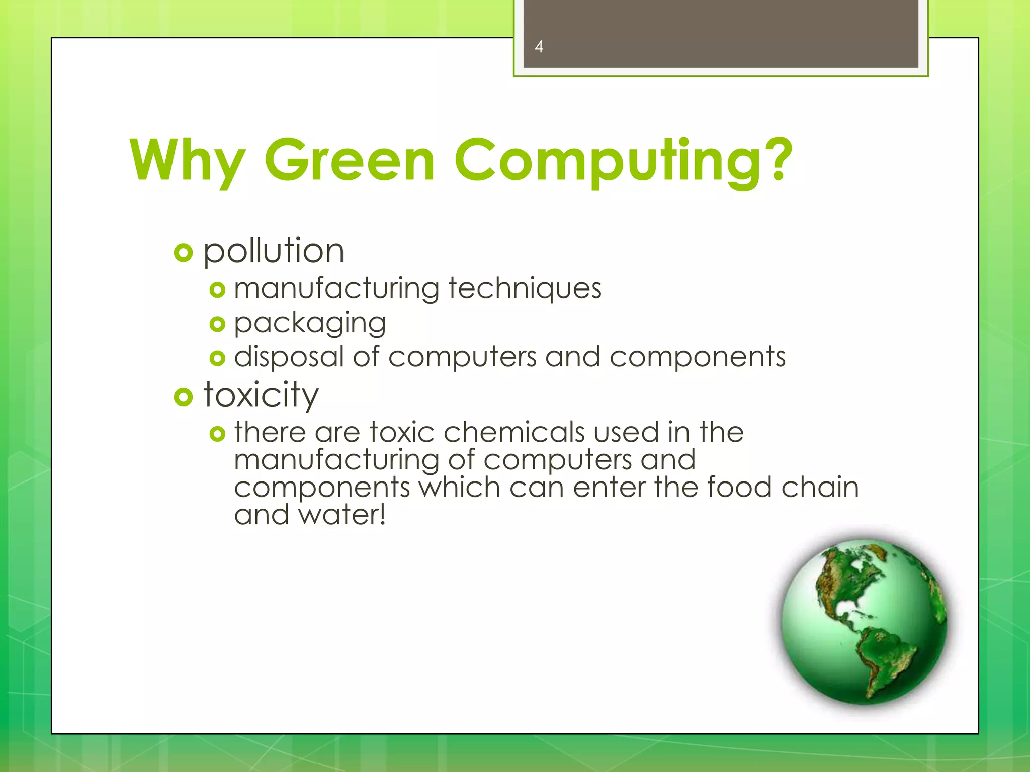 4

Why Green Computing?
 pollution

 manufacturing
 packaging
 disposal

 toxicity
 there

techniques

of computers and components

are toxic chemicals used in the
manufacturing of computers and
components which can enter the food chain
and water!

 