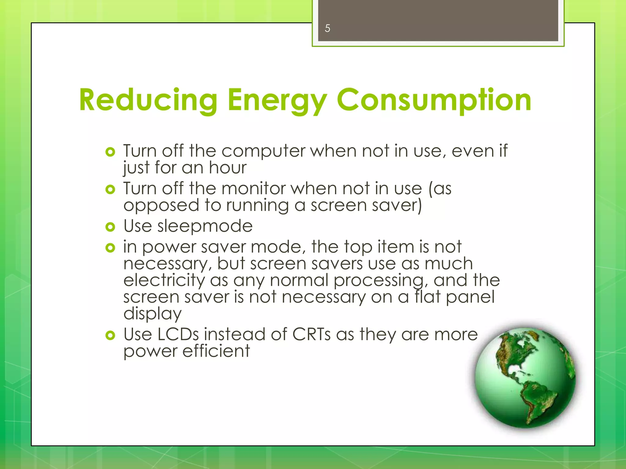 5

Reducing Energy Consumption







Turn off the computer when not in use, even if
just for an hour
Turn off the monitor when not in use (as
opposed to running a screen saver)
Use sleepmode
in power saver mode, the top item is not
necessary, but screen savers use as much
electricity as any normal processing, and the
screen saver is not necessary on a flat panel
display
Use LCDs instead of CRTs as they are more
power efficient

 