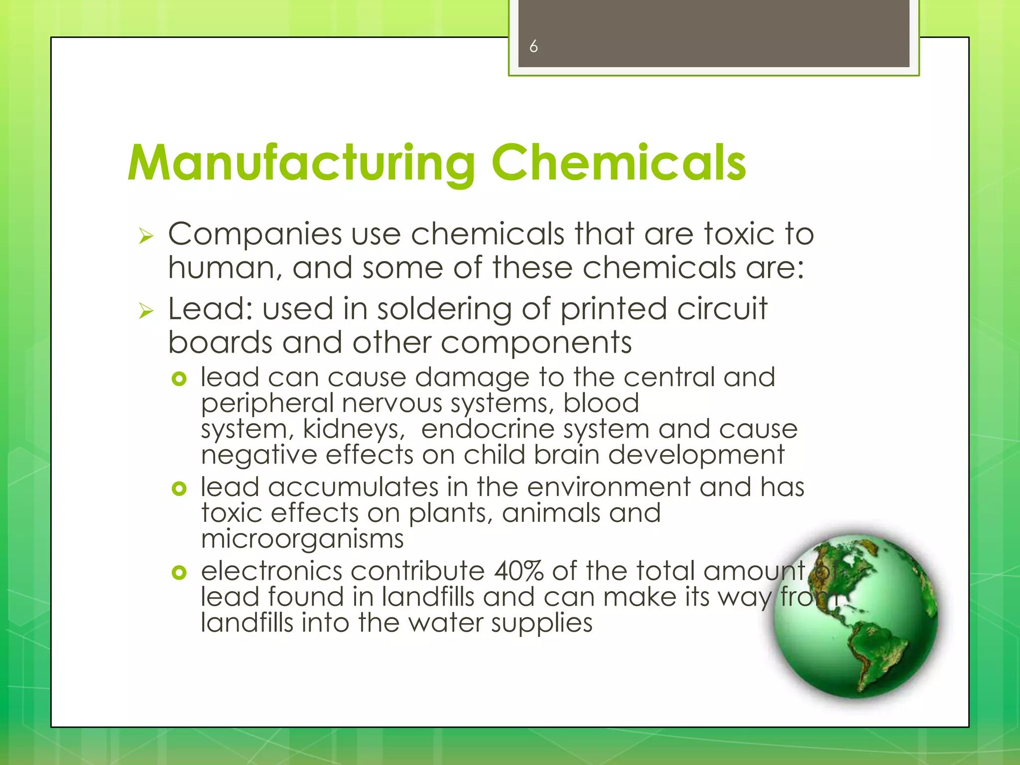 6

Manufacturing Chemicals



Companies use chemicals that are toxic to
human, and some of these chemicals are:
Lead: used in soldering of printed circuit
boards and other components






lead can cause damage to the central and
peripheral nervous systems, blood
system, kidneys, endocrine system and cause
negative effects on child brain development
lead accumulates in the environment and has
toxic effects on plants, animals and
microorganisms
electronics contribute 40% of the total amount of
lead found in landfills and can make its way from
landfills into the water supplies

 