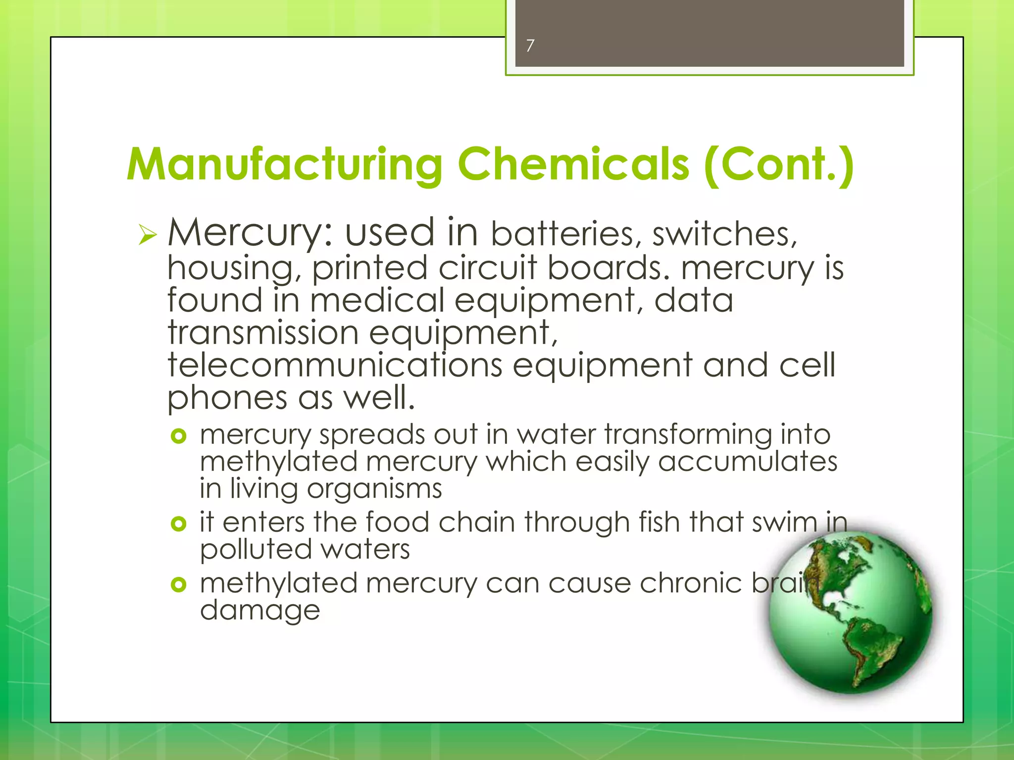 7

Manufacturing Chemicals (Cont.)
 Mercury:

used in batteries, switches,

housing, printed circuit boards. mercury is
found in medical equipment, data
transmission equipment,
telecommunications equipment and cell
phones as well.





mercury spreads out in water transforming into
methylated mercury which easily accumulates
in living organisms
it enters the food chain through fish that swim in
polluted waters
methylated mercury can cause chronic brain
damage

 