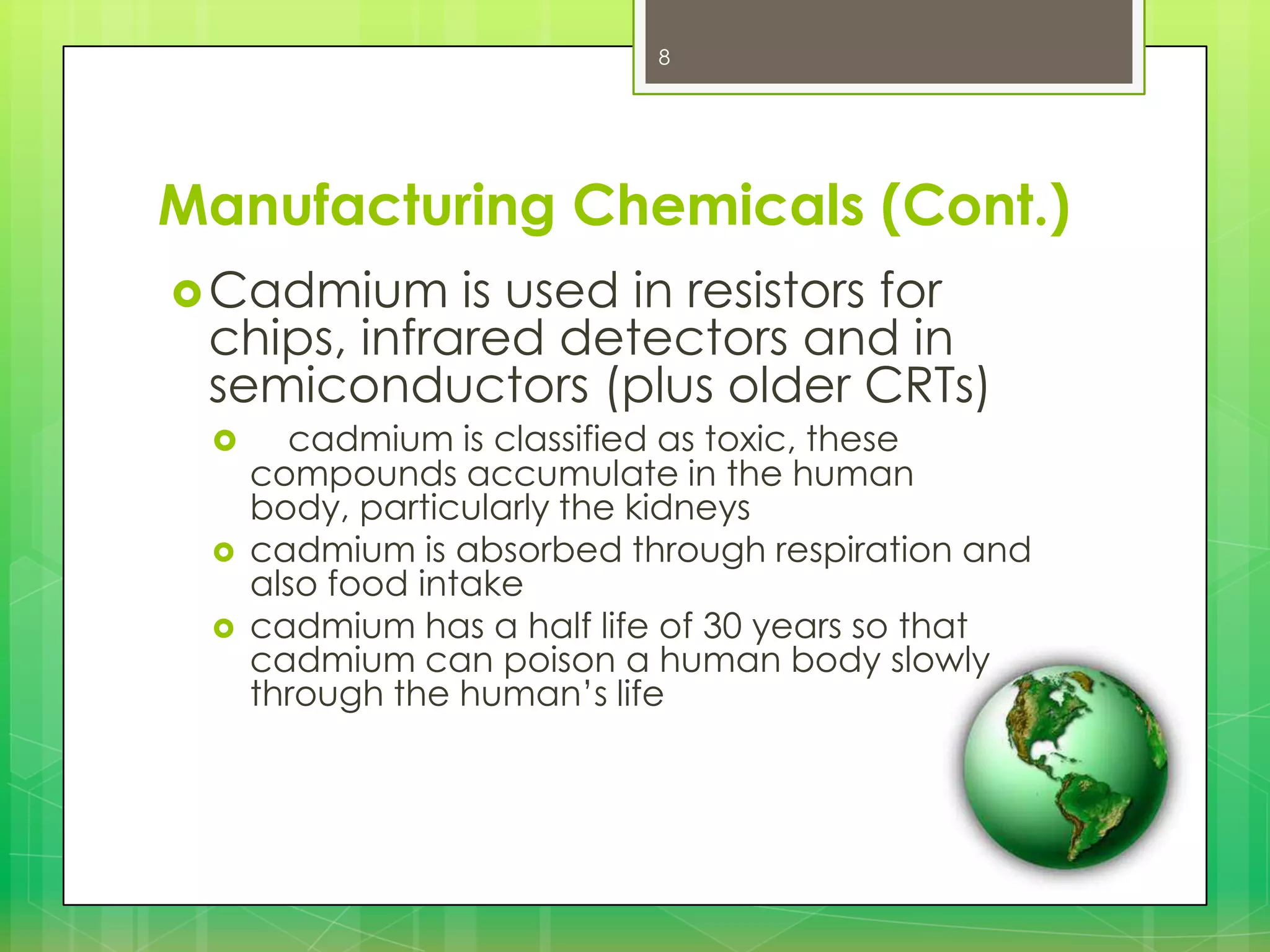 8

Manufacturing Chemicals (Cont.)
 Cadmium

is used in resistors for
chips, infrared detectors and in
semiconductors (plus older CRTs)





cadmium is classified as toxic, these
compounds accumulate in the human
body, particularly the kidneys
cadmium is absorbed through respiration and
also food intake
cadmium has a half life of 30 years so that
cadmium can poison a human body slowly
through the human’s life

 
