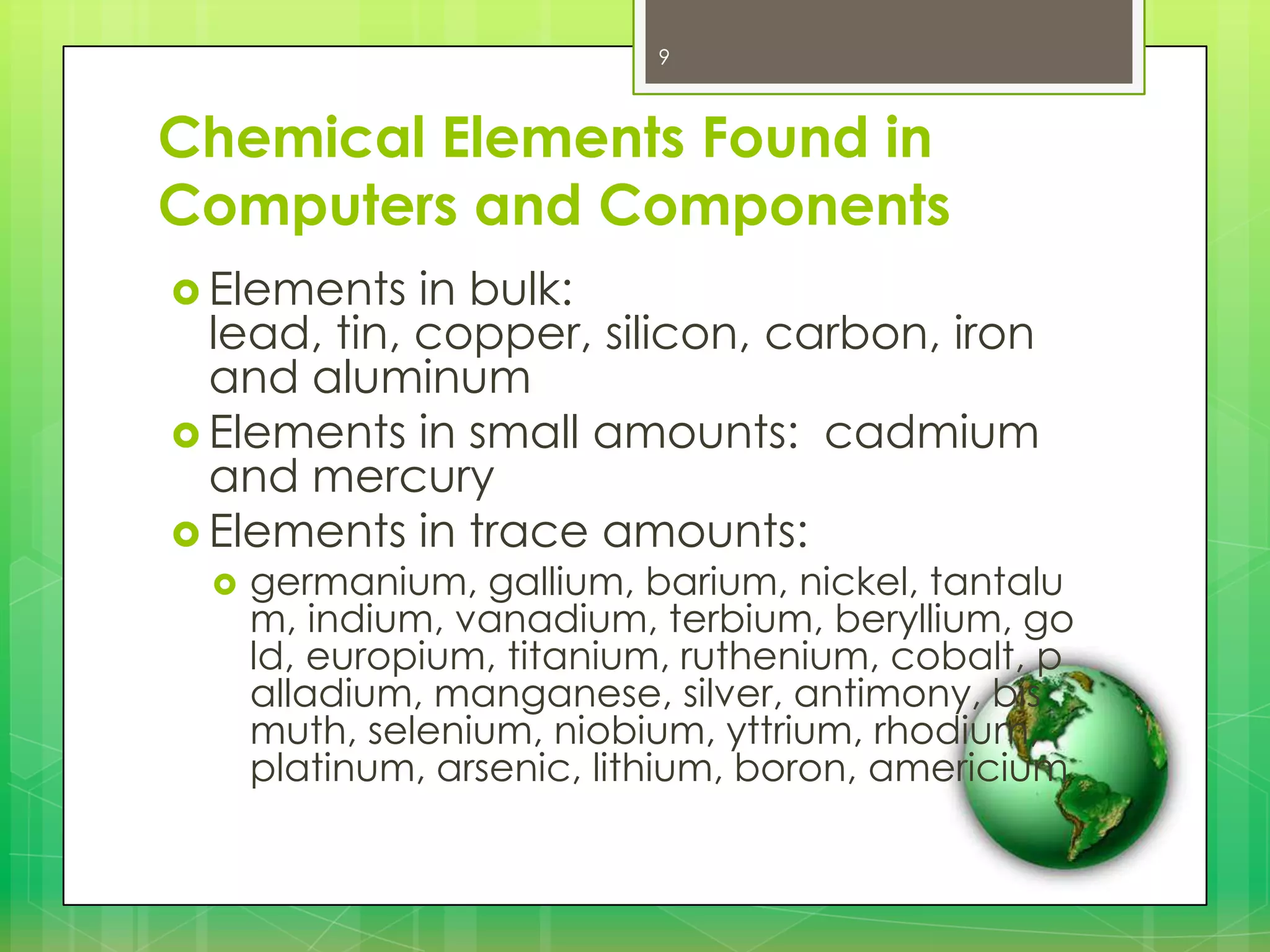 9

Chemical Elements Found in
Computers and Components
 Elements

in bulk:
lead, tin, copper, silicon, carbon, iron
and aluminum
 Elements in small amounts: cadmium
and mercury
 Elements in trace amounts:


germanium, gallium, barium, nickel, tantalu
m, indium, vanadium, terbium, beryllium, go
ld, europium, titanium, ruthenium, cobalt, p
alladium, manganese, silver, antimony, bis
muth, selenium, niobium, yttrium, rhodium,
platinum, arsenic, lithium, boron, americium

 