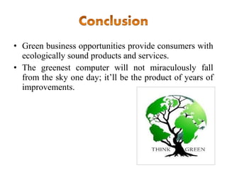 • Green business opportunities provide consumers with
ecologically sound products and services.
• The greenest computer will not miraculously fall
from the sky one day; it’ll be the product of years of
improvements.

 