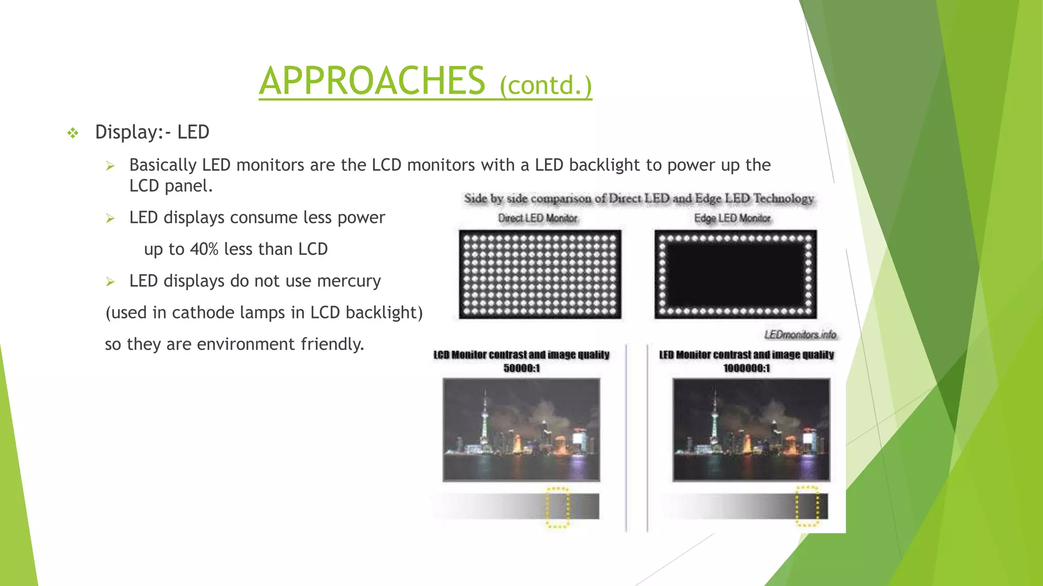 APPROACHES (contd.)
 Display:- LED
 Basically LED monitors are the LCD monitors with a LED backlight to power up the
LCD panel.
 LED displays consume less power
up to 40% less than LCD
 LED displays do not use mercury
(used in cathode lamps in LCD backlight)
so they are environment friendly.
 