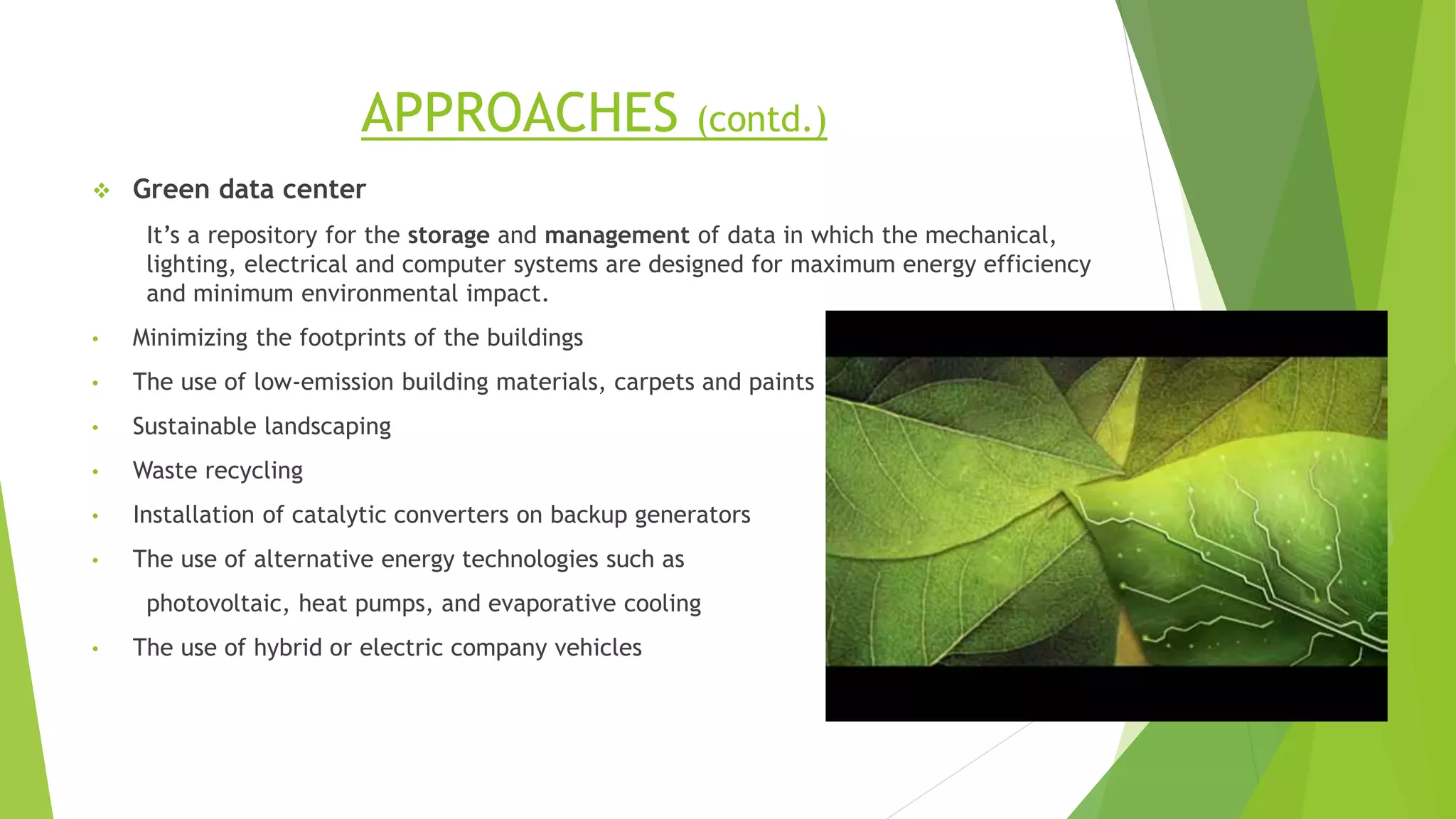 APPROACHES (contd.)
 Green data center
It’s a repository for the storage and management of data in which the mechanical,
lighting, electrical and computer systems are designed for maximum energy efficiency
and minimum environmental impact.
• Minimizing the footprints of the buildings
• The use of low-emission building materials, carpets and paints
• Sustainable landscaping
• Waste recycling
• Installation of catalytic converters on backup generators
• The use of alternative energy technologies such as
photovoltaic, heat pumps, and evaporative cooling
• The use of hybrid or electric company vehicles
 