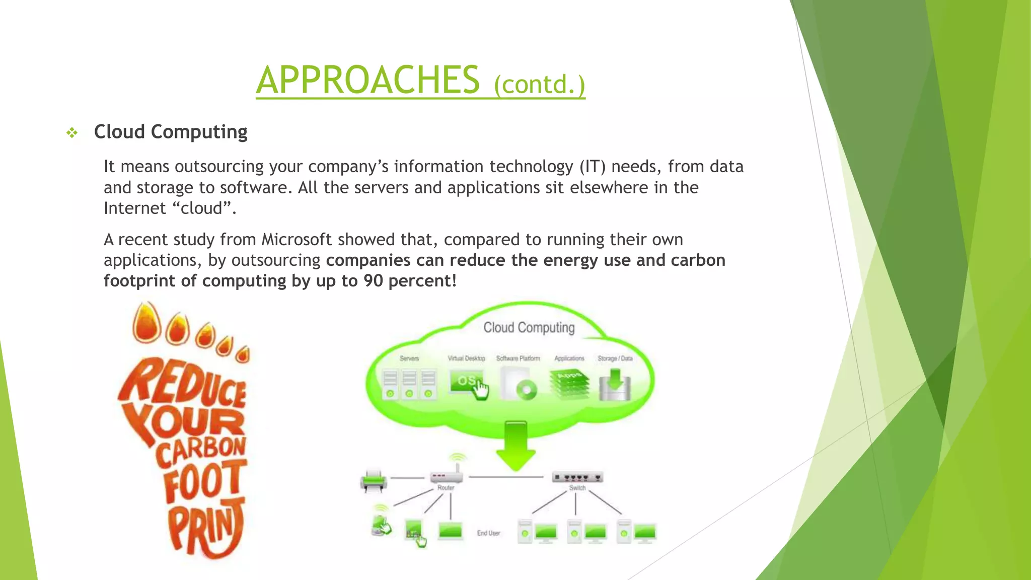 APPROACHES (contd.)
 Cloud Computing
It means outsourcing your company’s information technology (IT) needs, from data
and storage to software. All the servers and applications sit elsewhere in the
Internet “cloud”.
A recent study from Microsoft showed that, compared to running their own
applications, by outsourcing companies can reduce the energy use and carbon
footprint of computing by up to 90 percent!
 