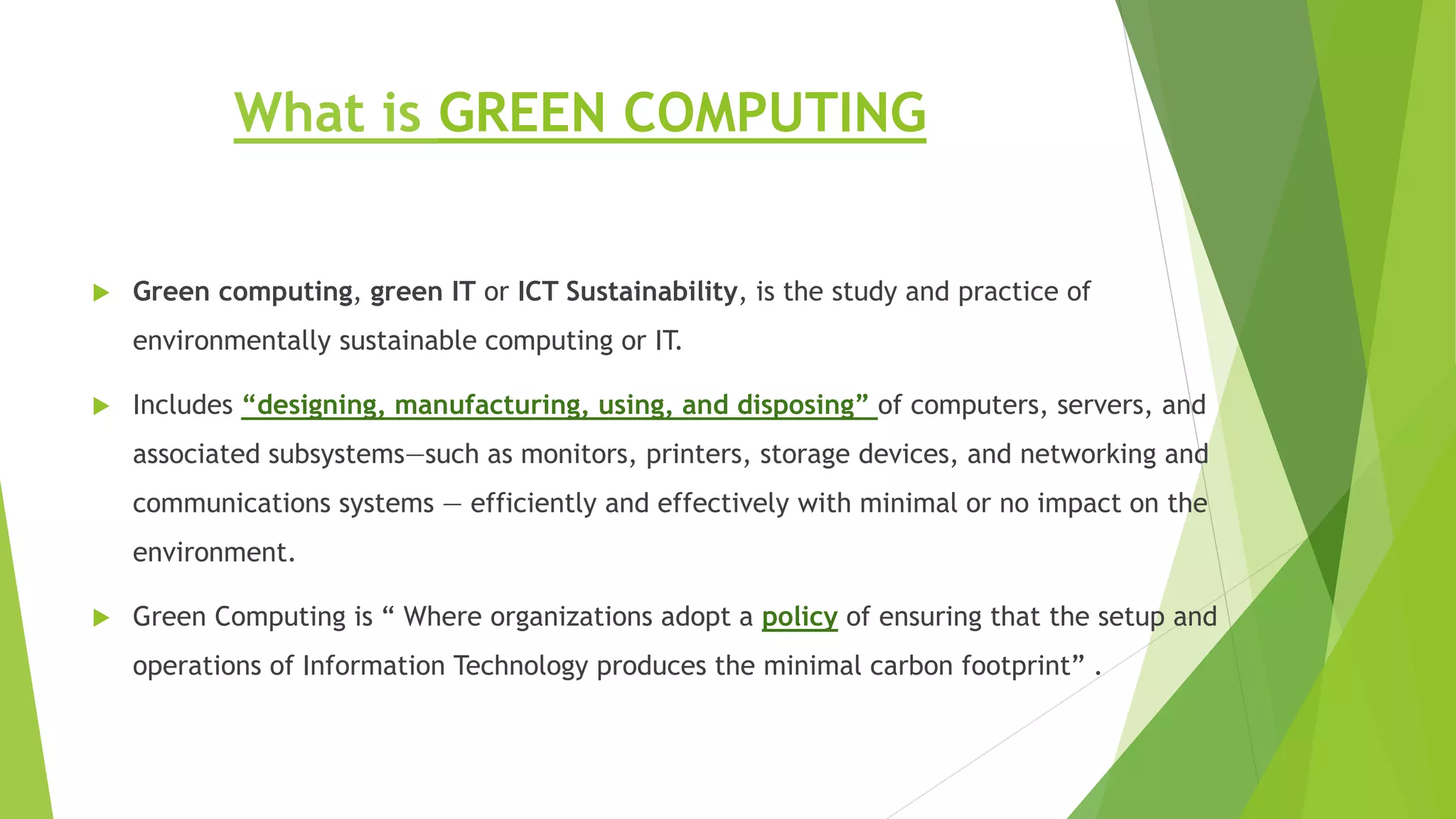 What is GREEN COMPUTING
 Green computing, green IT or ICT Sustainability, is the study and practice of
environmentally sustainable computing or IT.
 Includes “designing, manufacturing, using, and disposing” of computers, servers, and
associated subsystems—such as monitors, printers, storage devices, and networking and
communications systems — efficiently and effectively with minimal or no impact on the
environment.
 Green Computing is “ Where organizations adopt a policy of ensuring that the setup and
operations of Information Technology produces the minimal carbon footprint” .
 