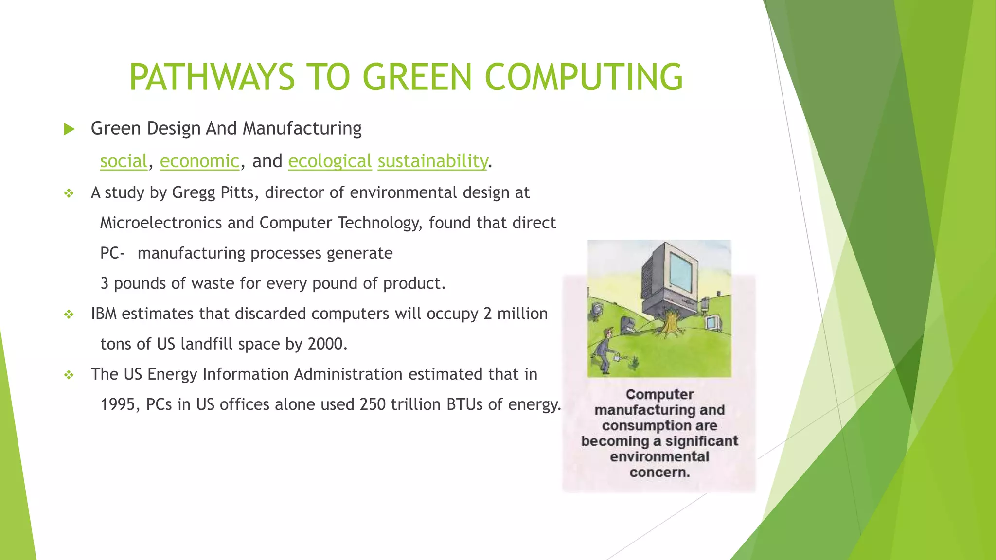 PATHWAYS TO GREEN COMPUTING
 Green Design And Manufacturing
social, economic, and ecological sustainability.
 A study by Gregg Pitts, director of environmental design at
Microelectronics and Computer Technology, found that direct
PC- manufacturing processes generate
3 pounds of waste for every pound of product.
 IBM estimates that discarded computers will occupy 2 million
tons of US landfill space by 2000.
 The US Energy Information Administration estimated that in
1995, PCs in US offices alone used 250 trillion BTUs of energy.
 