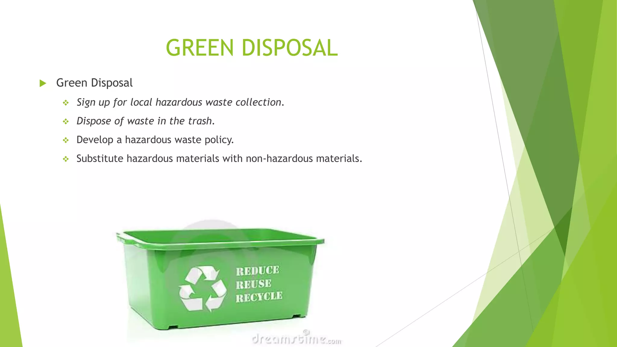 GREEN DISPOSAL
 Green Disposal
 Sign up for local hazardous waste collection.
 Dispose of waste in the trash.
 Develop a hazardous waste policy.
 Substitute hazardous materials with non-hazardous materials.
 