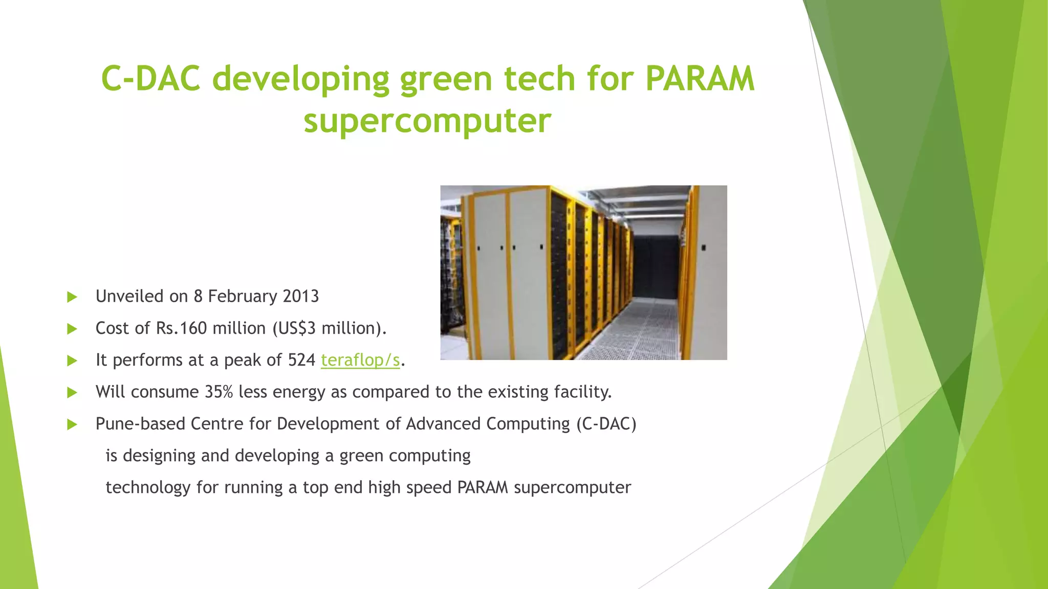 C-DAC developing green tech for PARAM
supercomputer
 Unveiled on 8 February 2013
 Cost of Rs.160 million (US$3 million).
 It performs at a peak of 524 teraflop/s.
 Will consume 35% less energy as compared to the existing facility.
 Pune-based Centre for Development of Advanced Computing (C-DAC)
is designing and developing a green computing
technology for running a top end high speed PARAM supercomputer
 