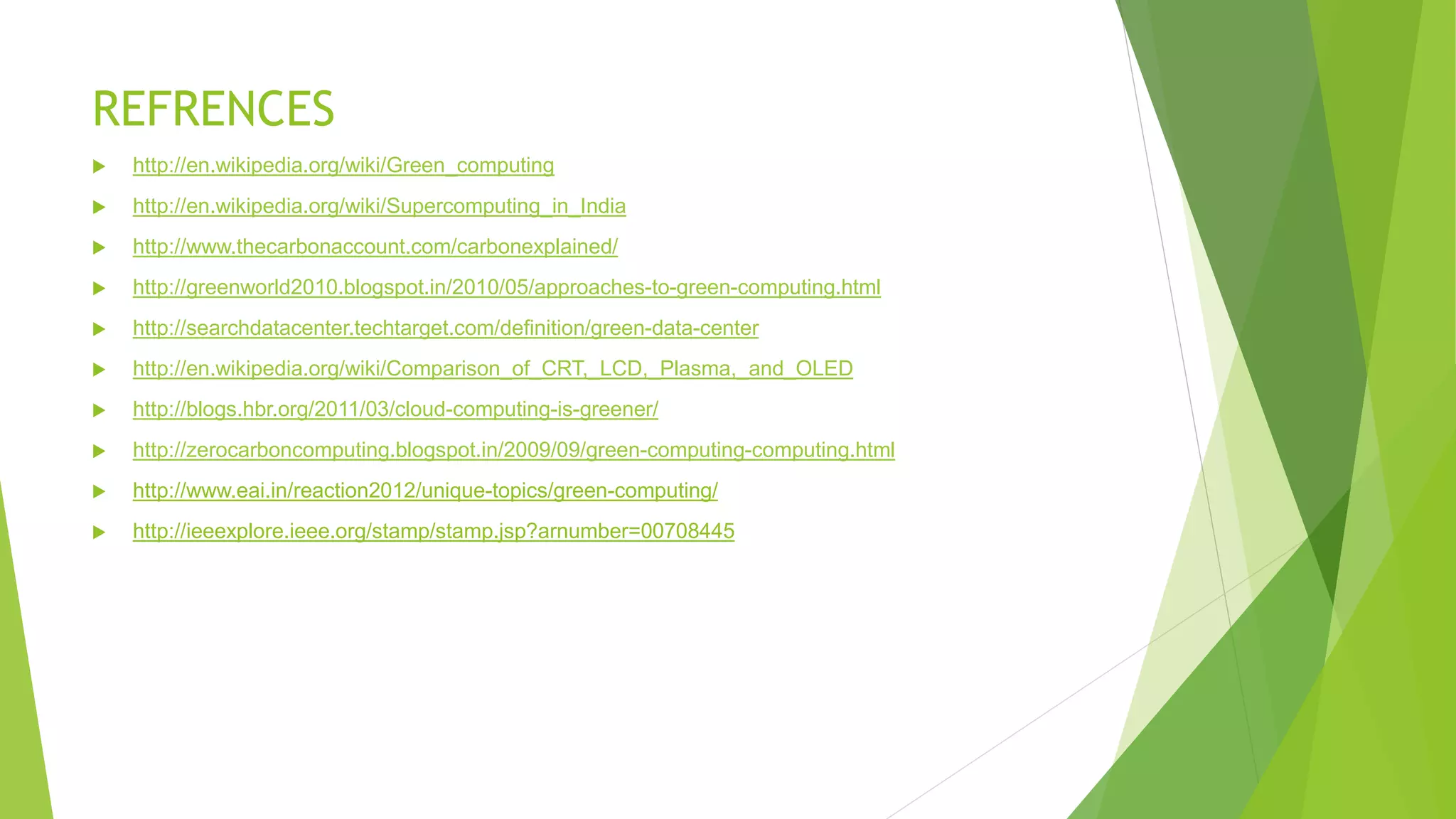 REFRENCES
 http://en.wikipedia.org/wiki/Green_computing
 http://en.wikipedia.org/wiki/Supercomputing_in_India
 http://www.thecarbonaccount.com/carbonexplained/
 http://greenworld2010.blogspot.in/2010/05/approaches-to-green-computing.html
 http://searchdatacenter.techtarget.com/definition/green-data-center
 http://en.wikipedia.org/wiki/Comparison_of_CRT,_LCD,_Plasma,_and_OLED
 http://blogs.hbr.org/2011/03/cloud-computing-is-greener/
 http://zerocarboncomputing.blogspot.in/2009/09/green-computing-computing.html
 http://www.eai.in/reaction2012/unique-topics/green-computing/
 http://ieeexplore.ieee.org/stamp/stamp.jsp?arnumber=00708445
 