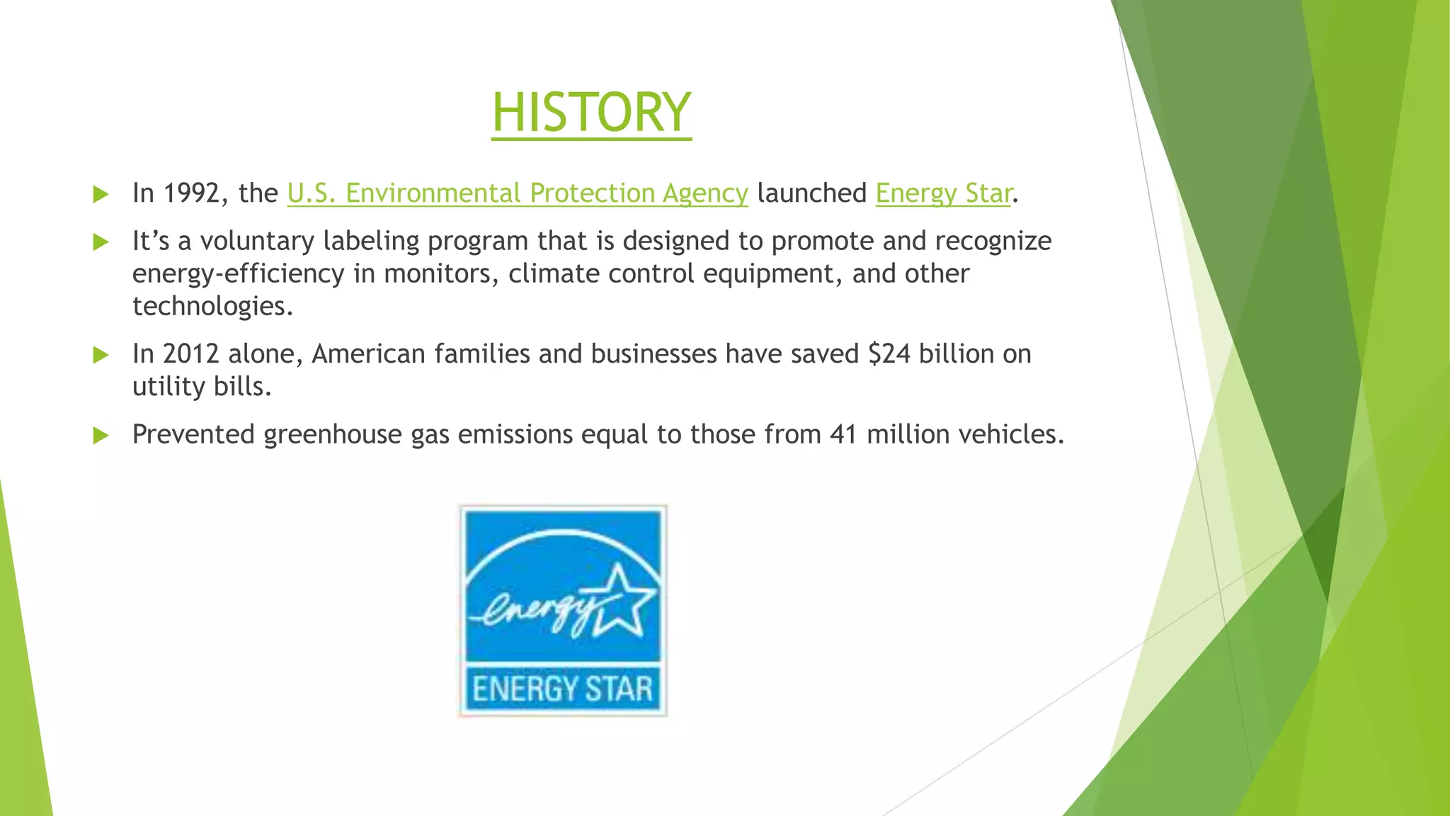 HISTORY
 In 1992, the U.S. Environmental Protection Agency launched Energy Star.
 It’s a voluntary labeling program that is designed to promote and recognize
energy-efficiency in monitors, climate control equipment, and other
technologies.
 In 2012 alone, American families and businesses have saved $24 billion on
utility bills.
 Prevented greenhouse gas emissions equal to those from 41 million vehicles.
 
