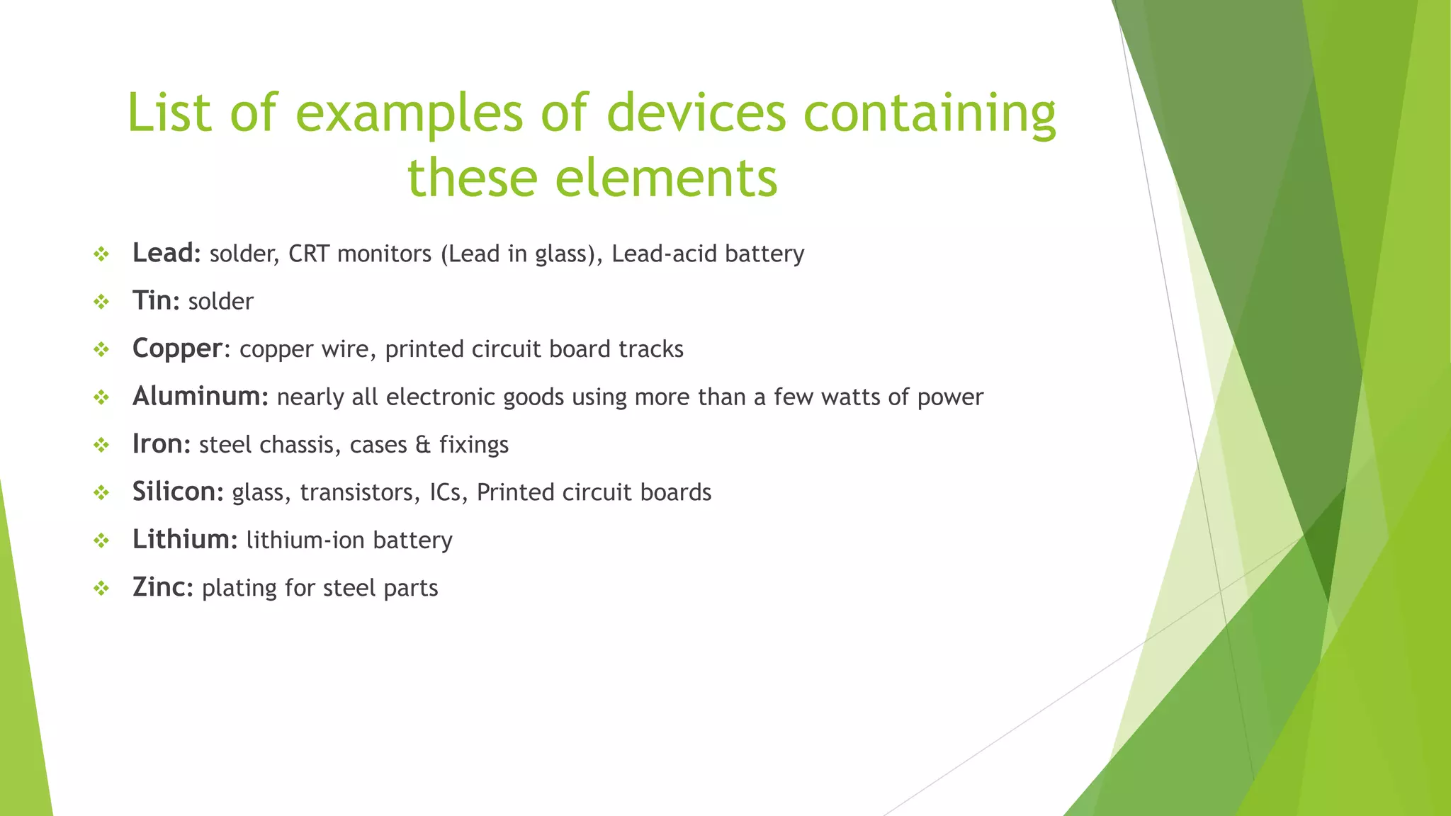 List of examples of devices containing
these elements
 Lead: solder, CRT monitors (Lead in glass), Lead-acid battery
 Tin: solder
 Copper: copper wire, printed circuit board tracks
 Aluminum: nearly all electronic goods using more than a few watts of power
 Iron: steel chassis, cases & fixings
 Silicon: glass, transistors, ICs, Printed circuit boards
 Lithium: lithium-ion battery
 Zinc: plating for steel parts
 