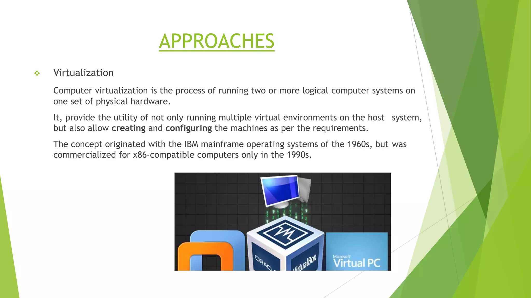 APPROACHES
 Virtualization
Computer virtualization is the process of running two or more logical computer systems on
one set of physical hardware.
It, provide the utility of not only running multiple virtual environments on the host system,
but also allow creating and configuring the machines as per the requirements.
The concept originated with the IBM mainframe operating systems of the 1960s, but was
commercialized for x86-compatible computers only in the 1990s.
 