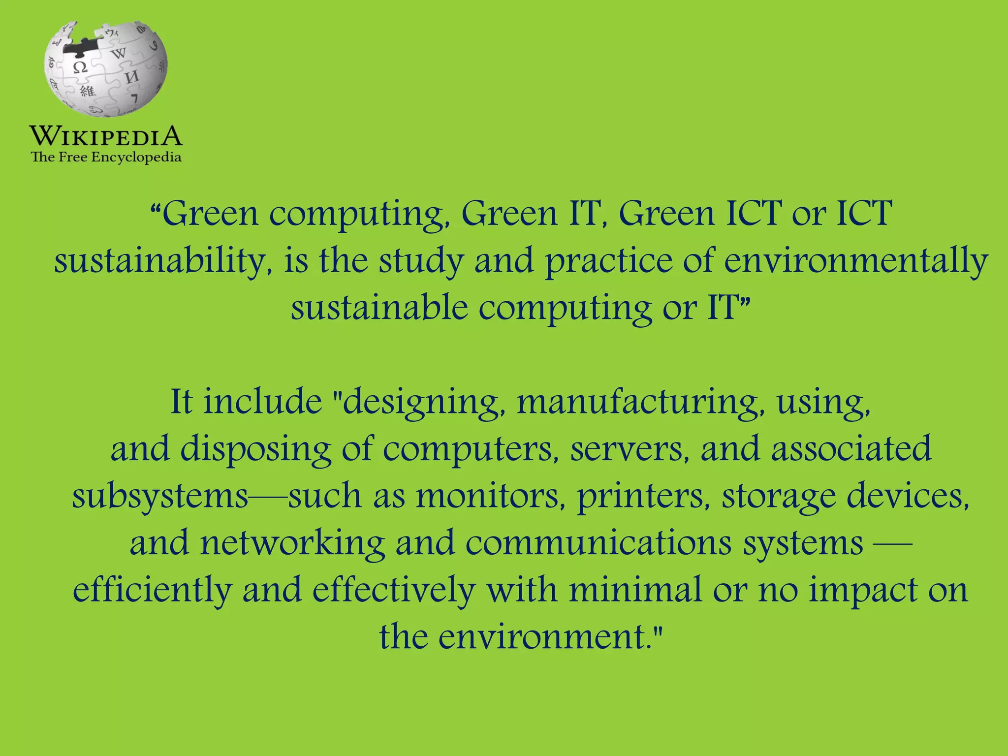 “Green computing, Green IT, Green ICT or ICT
sustainability, is the study and practice of environmentally
sustainable computing or IT”
It include "designing, manufacturing, using,
and disposing of computers, servers, and associated
subsystems—such as monitors, printers, storage devices,
and networking and communications systems —
efficiently and effectively with minimal or no impact on
the environment."
 