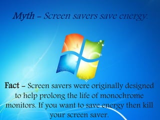 Myth - Screen savers save energy.
Fact - Screen savers were originally designed
to help prolong the life of monochrome
monitors. If you want to save energy then kill
your screen saver.
 