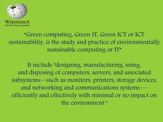 “Green computing, Green IT, Green ICT or ICT
sustainability, is the study and practice of environmentally
sustainable computing or IT”
It include "designing, manufacturing, using,
and disposing of computers, servers, and associated
subsystems—such as monitors, printers, storage devices,
and networking and communications systems —
efficiently and effectively with minimal or no impact on
the environment."
 