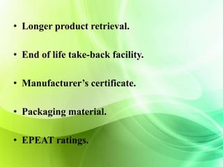 • Longer product retrieval. 
• End of life take-back facility. 
• Manufacturer’s certificate. 
• Packaging material. 
• EPEAT ratings. 
 