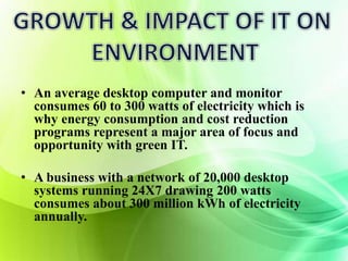 • An average desktop computer and monitor 
consumes 60 to 300 watts of electricity which is 
why energy consumption and cost reduction 
programs represent a major area of focus and 
opportunity with green IT. 
• A business with a network of 20,000 desktop 
systems running 24X7 drawing 200 watts 
consumes about 300 million kWh of electricity 
annually. 
 